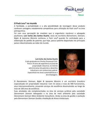 O Pack Less® no mundo
A facilidade, a portabilidade e a alta possibilidade de reciclagem desse produto
conferem vantagens notadamente competitivas para utilização do Pack Less® na área
petroquímica.
Foi com essa percepção de imediato que o engenheiro mecânico e advogado
paulistano, Luís Carlos dos Santos Duarte, sócio do escritório Dannemann, Siemsen,
Bigler & Ipanema Moreira conheceu o Pack Less® quando foi contratado para a
elaboração do pedido de patente; que hoje, possui patente depositada nos principais
países industrializados ao redor do mundo.




                            Luís Carlos dos Santos Duarte
             é pós-graduado em Direito Processual Civil.
                Possui 14 anos de experiência na área de
                       propriedade industrial, no trâmite
                  administrativo de patentes e desenhos
                    industriais e em contencioso judicial.
                 Especialista nas áreas automobilísticas e
                                          de embalagens.


O Dannemann, Siemsen, Bigler & Ipanema Moreira é um escritório brasileiro
especializado em propriedade industrial. Com 55 sócios e mais de 900 funcionários,
atua internacionalmente, provendo serviços de excelência desenvolvidos ao longo de
mais de 100 anos de existência.
Suas atividades são complementadas na área de serviços jurídicos pela sociedade
Dannemann Siemsen Advogados e na área de meio ambiente pela sociedade
Dannemann Siemsen Meio Ambiente Consultores. Ainda na área de gestão e avaliação
pela Dannemann Siemsen Gestão e Avaliação de Ativos Intelectuais.
 