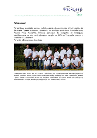 Falha nossa!

Por conta da ansiedade que nos mobilizou para o lançamento da primeira edição do
Pack Less Express, acabamos cometendo um equívoco com nossa licenciada Diana
Patricia Pérez Piedrahita, Diretora Comercial da Compañia de Empaques,
identificando-a na foto publicada como parceira da PLDI na Venezuela, quando o
correto é na COLOMBIA.
Portanto, à Diana nossas desculpas.




Da esquerda para direita, em pé: Eduardo Contreiras (EUA), Guillermo Cílfone Martínez (Argentina),
Wander Montesso (Brasil), Diana Patricia Pérez Piedrahita (Colombia), Ana Than, Rafael Durço, Rodinei
Lapietra Junior e Luiz Vitiello (Brasil). Da esquerda para direita, agachados: Wilson Tan (Singapura),
Manfred Peters (Europa), Ron Wight (Singapura) e José Roberto Durço (Brasil).
 