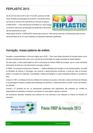 De 20 a 24 de maio de 2013, das 11h às 20h, acontece em São
Paulo, Pavilhão de Exposições do Anhembi, o renomado evento
que reúne as marcas mais importantes do mercado do plástico.
A FEIPLASTIC – Feira Internacional do Plástico é o maior espaço
na América Latina para apresentação de tendências e demonstra-
ção de lançamentos do setor.
Nesta edição de 2013, a FEIPLASTIC deverá expor cerca de 1.400 marcas nacionais e internacionais para uma pre-
sença estimada de 70 mil, entre visitantes e compradores altamente qualificados.
FEIPLASTIC 2013FEIPLASTIC 2013FEIPLASTIC 2013FEIPLASTIC 2013
Inovação e sustentabilidade é a fórmula mágica que a PLDI – Pack Less Desenvolvimento & Inovação adotou como
princípios fundamentais para criar o novo conceito de movimentação de cargas unitizadas na cadeia logística.
Por esta razão, o Pack Less® estará em 2013 concorrendo ao Prêmio FINEP de Inovação, que é o mais importante
instrumento de estímulo e reconhecimento à inovação no Brasil.
A FINEP (Financiadora de Estudos e Projetos ) – Agência Brasileira da Inovação é uma empresa pública, vinculada
ao Ministério da Ciência e Tecnologia, que promove o desenvolvimento econômico e social por meio do fomento
público à inovação em empresas, universidades, institutos tecnológicos e outras instituições públicas ou privadas do
País.
Criada em 1967, a entidade já financiou milhares de iniciativas de sucesso, entre elas o desenvolvimento da Embrapa
e do agronegócio brasileiro, projetos para exploração de petróleo e o desenvolvimento do avião Tucano da Embraer,
por exemplo.
Durante o 2º semestre do ano, os participantes qualificados pelo regulamento são avaliados por comitês de
especialistas de instituições inovadoras e premiados em duas etapas: regional e nacional.
Os vencedores nacionais receberão seus prêmios em uma cerimônia a ser realizada no Palácio do Planalto em
dezembro.
Inovação, nossa palavra de ordem.Inovação, nossa palavra de ordem.Inovação, nossa palavra de ordem.Inovação, nossa palavra de ordem.
Página 2 Pack Less Express Nº 2
 