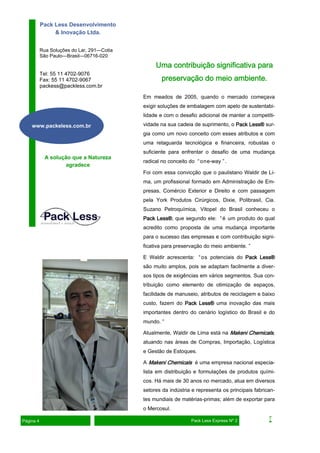 Em meados de 2005, quando o mercado começava
exigir soluções de embalagem com apelo de sustentabi-
lidade e com o desafio adicional de manter a competiti-
vidade na sua cadeia de suprimento, o Pack Less®Pack Less®Pack Less®Pack Less® sur-
gia como um novo conceito com esses atributos e com
uma retaguarda tecnológica e financeira, robustas o
suficiente para enfrentar o desafio de uma mudança
radical no conceito do “one-way ”.
Foi com essa convicção que o paulistano Waldir de Li-
ma, um profissional formado em Administração de Em-
presas, Comércio Exterior e Direito e com passagem
pela York Produtos Cirúrgicos, Dixie, Polibrasil, Cia.
Suzano Petroquímica, Vitopel do Brasil conheceu o
Pack Less®Pack Less®Pack Less®Pack Less®, que segundo ele: “é um produto do qual
acredito como proposta de uma mudança importante
para o sucesso das empresas e com contribuição signi-
ficativa para preservação do meio ambiente. ”
E Waldir acrescenta: “os potenciais do Pack Less®Pack Less®Pack Less®Pack Less®
são muito amplos, pois se adaptam facilmente a diver-
sos tipos de exigências em vários segmentos. Sua con-
tribuição como elemento de otimização de espaços,
facilidade de manuseio, atributos de reciclagem e baixo
custo, fazem do Pack Less®Pack Less®Pack Less®Pack Less® uma inovação das mais
importantes dentro do cenário logístico do Brasil e do
mundo. ”
Atualmente, Waldir de Lima está na Makeni ChemicalsMakeni ChemicalsMakeni ChemicalsMakeni Chemicals,
atuando nas áreas de Compras, Importação, Logística
e Gestão de Estoques.
A Makeni ChemicalsMakeni ChemicalsMakeni ChemicalsMakeni Chemicals é uma empresa nacional especia-
lista em distribuição e formulações de produtos quími-
cos. Há mais de 30 anos no mercado, atua em diversos
setores da indústria e representa os principais fabrican-
tes mundiais de matérias-primas; além de exportar para
o Mercosul.
Rua Soluções do Lar, 291—Cotia
São Paulo—Brasil—06716-020
Pack Less Desenvolvimento
& Inovação Ltda.
Tel: 55 11 4702-9076
Fax: 55 11 4702-9067
packess@packless.com.br
A solução que a Natureza
agradece
Uma contribuição significativa paraUma contribuição significativa paraUma contribuição significativa paraUma contribuição significativa para
preservação do meio ambiente.preservação do meio ambiente.preservação do meio ambiente.preservação do meio ambiente.
www.packeless.com.br
Página 4 Pack Less Express Nº 2
 