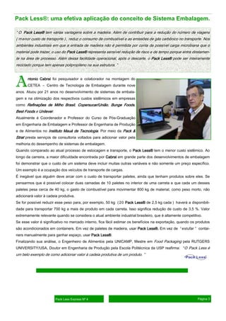 AAAAntonio Cabralntonio Cabralntonio Cabralntonio Cabral foi pesquisador e colaborador na montagem do
CETEA – Centro de Tecnologia de Embalagem durante nove
anos. Atuou por 21 anos no desenvolvimento de sistemas de embala-
gem e na otimização dos respectivos custos sistêmicos em empresas
como RefinaçõesRefinaçõesRefinaçõesRefinações de Milho Brasilde Milho Brasilde Milho Brasilde Milho Brasil, Copersucar/UniãoCopersucar/UniãoCopersucar/UniãoCopersucar/União, Bunge FoodsBunge FoodsBunge FoodsBunge Foods,
Best FoodsBest FoodsBest FoodsBest Foods e UnileverUnileverUnileverUnilever.
Atualmente é Coordenador e Professor do Curso de Pós-Graduação
em Engenharia de Embalagem e Professor de Engenharia de Produção
e de Alimentos no InstitutoInstitutoInstitutoInstituto Mauá de TecnologiaMauá de TecnologiaMauá de TecnologiaMauá de Tecnologia. Por meio da Pack &Pack &Pack &Pack &
StratStratStratStrat presta serviços de consultoria voltados para adicionar valor pela
melhoria do desempenho de sistemas de embalagem.
Quando comparado ao atual processo de estocagem e transporte, o Pack Less®Pack Less®Pack Less®Pack Less® tem o menor custo sistêmico. Ao
longo da carreira, a maior dificuldade encontrada por CabralCabralCabralCabral em grande parte dos desenvolvimentos de embalagem
foi demonstrar que o custo de um sistema deve incluir muitas outras variáveis e não somente um preço específico.
Um exemplo é a ocupação dos veículos de transporte de cargas.
É inegável que alguém deve arcar com o custo de transportar paletes, ainda que tenham produtos sobre eles. Se
pensarmos que é possível colocar duas camadas de 10 paletes no interior de uma carreta e que cada um desses
paletes pesa cerca de 40 kg, o gasto de combustível para movimentar 800 kg de material, como peso morto, não
adicionará valor à cadeia produtiva.
Se for possível reduzir esse peso para, por exemplo, 50 kg (20 Pack Less®Pack Less®Pack Less®Pack Less® de 2,5 kg cada ) haverá a disponibili-
dade para transportar 700 kg a mais de produto em cada carreta. Isso significa redução de custo de 3,5 %. Valor
extremamente relevante quando se considera o atual ambiente industrial brasileiro, que é altamente competitivo.
Se esse valor é significativo no mercado interno, fica fácil estimar os benefícios na exportação, quando os produtos
são acondicionados em containers. Em vez de paletes de madeira, usar Pack Less®.Pack Less®.Pack Less®.Pack Less®. Em vez de “estufar ” contai-
ners manualmente para ganhar espaço, usar Pack Less®Pack Less®Pack Less®Pack Less®.
Finalizando sua análise, o Engenheiro de Alimentos pela UNICAMP, Mestre em Food Packaging pela RUTGERS
UNIVERSITY/USA, Doutor em Engenharia de Produção pela Escola Politécnica da USP reafirma: “O Pack Less é
um belo exemplo de como adicionar valor à cadeia produtiva de um produto. ”
Pack Less®: uma efetiva aplicação do conceito de Sistema Embalagem.
Pack Less Express Nº 4 Página 3
“ O Pack Less®Pack Less®Pack Less®Pack Less® tem várias vantagens sobre a madeira. Além de contribuir para a redução do número de viagens
( menor custo de transporte ), reduz o consumo de combustível e as emissões de gás carbônico no transporte. Nos
ambientes industriais em que a entrada de madeira não é permitida por conta da possível carga microbiana que o
material pode trazer, o uso do Pack Less®Pack Less®Pack Less®Pack Less® representa sensível redução de risco e de tempo porque entra diretamen-
te na área de processo. Além dessa facilidade operacional, após o descarte, o Pack Less®Pack Less®Pack Less®Pack Less® pode ser inteiramente
reciclado porque tem apenas polipropileno na sua estrutura. ”
 