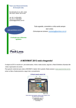 Rua Soluções do Lar, 291—Cotia
São Paulo—Brasil—06716-020
Pack Less Desenvolvimento
& Inovação Ltda.
Tel: 55 11 4702-9076
Fax: 55 11 4702-9067
packess@packless.com.br
A solução que a Natureza
agradece
www.packeless.com.br
Toda sugestão, comentário e crítica serão sempre
bem vindos.
Comunique-se conosco: marketing@packless.com.br
A MOVIMAT 2013 está chegando!
A edição de 2013 é recorde em pré-credenciados, mídia e redes sociais, segundo a Reed Exhibitions Alcantara Ma-
chado, organizadora do evento.
Para garantir credencial para visitar a MOVIMAT é rápido, fácil e gratuito. Basta acessar o www.expomovimat.com.br,
entrar no Menu Credenciamento e seguir todo o procedimento.
 