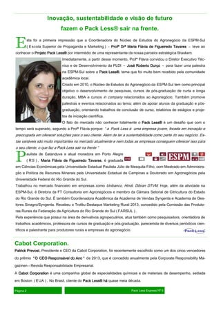 Inovação, sustentabilidade e visão de futuro
fazem o Pack Less® sair na frente.

E

sta foi a primeira impressão que a Coordenadora do Núcleo de Estudos do Agronegócio da ESPM-Sul
( E scola Superior de Propaganda e Marketing ) - Profª Drª Maria Flávia de Figueiredo Tavares – teve ao

conhecer o Projeto Pack Less® por intermédio de uma representante da nossa parceira estratégica Braskem.
Imediatamente, a partir desse momento, Profª Flávia convidou o Diretor Executivo Técnico e de Desenvolvimento da PLDI – José Roberto Durço – para fazer uma palestra
na ESPM-Sul sobre o Pack Less® tema que foi muito bem recebido pela comunidade
Less®,
acadêmica local.
Criado em 2010, o Núcleo de Estudos do Agronegócio da ESPM-Sul tem como principal
objetivo o desenvolvimento de pesquisas, cursos de pós-graduação de curta e longa
duração, MBA e cursos in company relacionados ao Agronegócio. Também promove
palestras e eventos relacionados ao tema; além de apoiar alunos da graduação e pósgraduação, orientando trabalhos de conclusão de curso, relatórios de estágios e projetos de iniciação científica.
O fato do mercado não conhecer totalmente o Pack Less® é um desafio que com o

tempo será superado, segundo a Profª Flávia porque: “ a Pack Less é uma empresa jovem, focada em inovação e

preocupada em oferecer soluções para o seu cliente. Além de ter a sustentabilidade como parte do seu negócio. Estas variáveis são muito importantes no mercado atualmente e nem todas as empresas conseguem oferecer isso para
o seu cliente, o que faz a Pack Less sair na frente ”

P

aulista de Catanduva e atual moradora em Porto Alegre
( R S ) , Maria Flávia de Figueiredo Tavares é graduada
Tavares,

em Ciências Econômicas pela Universidade Estadual Paulista Júlio de Mesquita Filho, com Mestrado em Administração e Política de Recursos Minerais pela Universidade Estadual de Campinas e Doutorado em Agronegócios pela
Universidade Federal do Rio Grande do Sul.
Trabalhou no mercado financeiro em empresas como Unibanco, Hindi, Dibran DTVM. Hoje, além da atividade na
ESPM-Sul, é Diretora da FT Consultoria em Agronegócios e membro da Câmara Setorial de Citricultura do Estado
do Rio Grande do Sul. É também Coordenadora Acadêmica da Academia de Vendas Syngenta e Academia de Gestores Sinagro/Syngenta. Recebeu o Troféu Destaque Marketing Rural 2013, concedido pela Comissão das Produto-

ras Rurais da Federação da Agricultura do Rio Grande do Sul ( FARSUL ) .
Pela experiência que possui na área de derivativos agropecuários, atua também como pesquisadora, orientadora de
trabalhos acadêmicos, professora de cursos de graduação e pós-graduação, parecerista de diversos periódicos científicos e palestrante para produtores rurais e empresas do agronegócio.

Cabot Corporation.
Prevost,
Patrick Prevost Presidente e CEO da Cabot Corporation, foi recentemente escolhido como um dos cinco vencedores
do prêmio “ O CEO Responsável do Ano ” de 2013, que é concedido anualmente pela Corporate Responsibility Magazinen - Revista Responsabilidade Empresarial.
A Cabot Corporation é uma companhia global de especialidades químicas e de materiais de desempenho, sediada
em Boston ( EUA ) . No Brasil, cliente do Pack Less® há quase meia década.
Página 2

Pack Less Express Nº 5

 