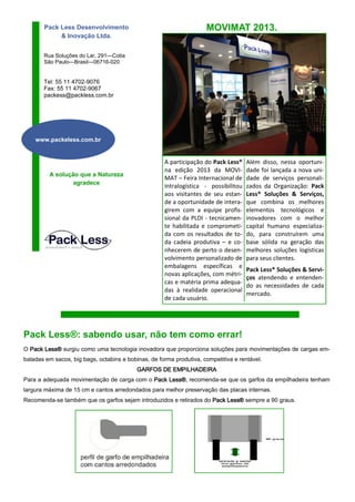 Pack Less Desenvolvimento
& Inovação Ltda.

MOVIMAT 2013.

Rua Soluções do Lar, 291—Cotia
São Paulo—Brasil—06716-020

Tel: 55 11 4702-9076
Fax: 55 11 4702-9067
packess@packless.com.br

www.packeless.com.br

A solução que a Natureza
agradece

A participação do Pack Less®
na edição 2013 da MOVIMAT – Feira Internacional de
Intralogística - possibilitou
aos visitantes de seu estande a oportunidade de interagirem com a equipe profissional da PLDI - tecnicamente habilitada e comprometida com os resultados de toda cadeia produtiva – e conhecerem de perto o desenvolvimento personalizado de
embalagens específicas e
novas aplicações, com métricas e matéria prima adequadas à realidade operacional
de cada usuário.

Além disso, nessa oportunidade foi lançada a nova unidade de serviços personalizados da Organização: Pack
Less® Soluções & Serviços,
que combina os melhores
elementos tecnológicos e
inovadores com o melhor
capital humano especializado, para construírem uma
base sólida na geração das
melhores soluções logísticas
para seus clientes.
Pack Less® Soluções & Serviços atendendo e entendendo as necessidades de cada
mercado.

Pack Less®: sabendo usar, não tem como errar!
O Pack Less® surgiu como uma tecnologia inovadora que proporciona soluções para movimentações de cargas embaladas em sacos, big bags, octabins e bobinas, de forma produtiva, competitiva e rentável.
GARFOS DE EMPILHADEIRA
Para a adequada movimentação de carga com o Pack Less® recomenda-se que os garfos da empilhadeira tenham
Less®,
largura máxima de 15 cm e cantos arredondados para melhor preservação das placas internas.
Recomenda-se também que os garfos sejam introduzidos e retirados do Pack Less® sempre a 90 graus.

 