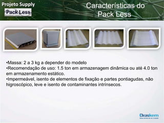 Projeto Supply

Características do
Pack Less

•Massa: 2 a 3 kg a depender do modelo
•Recomendação de uso: 1.5 ton em armazenagem dinâmica ou até 4.0 ton
em armazenamento estático.
•Impermeável, isento de elementos de fixação e partes pontiagudas, não
higroscópico, leve e isento de contaminantes intrínsecos.

 