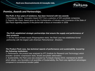 Pack Less Desenvolvimento & Inovação Ltda.

Premios, Awards and Partnerships.
The PLDI, in four years of existence, has been honored with two awards:
1.Embalagem Marca : Innovation Award 2011 from a selection of 400 candidate companies.
2. Exports São Paulo: Award given by the Confederation of Industry and Commerce of the State of
São Paulo regarding exports in the period with a focus on innovation in 2009.

The PLDI, established strategic partnerships that ensure the supply and performance of
their products.
1. On the issue of basic inputs (Polypropylene resin), the Pack Less has established formal
partnership with the largest Latin American Petrochemical - Braskem.

The Product Pack Less, has technical reports of performance and sustainability issued by
the following institutions:
1. Performance, the product was analyzed by IPT (Institute for Research and Technology) which
includes: dynamic compression tests, tensile and plastic deformation.
2. Sustainability, the Pack Less was analyzed by Fundação Espaço ECO, maintained by BASF,
which attests, very favorably in all quantities of Sustainability, the Pack Less significant advantages
compared to conventional wooden pallet.

 