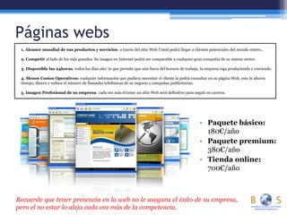 Páginas webs
• Paquete básico:
180€/año
• Paquete premium:
380€/año
• Tienda online:
700€/año
1. Alcance mundial de sus productos y servicios: a través del sitio Web Usted podrá llegar a clientes potenciales del mundo entero..
2. Competir al lado de los más grandes: Su imagen en Internet podrá ser comparable a cualquier gran compañía de su mismo sector.
3. Disponible las 24horas, todos los días año: lo que permite que aún fuera del horario de trabajo, la empresa siga produciendo y creciendo.
4. Menos Costos Operativos: cualquier información que pudiera necesitar el cliente la podrá consultar en su página Web, esto le ahorra
tiempo, dinero y reduce el número de llamadas telefónicas de su negocio y campañas publicitarias.
5. Imagen Profesional de su empresa: cada vez más el tener un sitio Web será definitivo para seguir en carrera.
Recuerde que tener presencia en la web no le asegura el éxito de su empresa,
pero el no estar lo aleja cada vez más de la competencia.
 