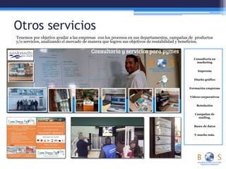 Otros servicios
Tenemos por objetivo ayudar a las empresas con los procesos en sus departamentos, campañas de productos
y/o servicios, analizando el mercado de manera que logren sus objetivos de rentabilidad y beneficios.
Consultoría en
marketing
Imprenta
Diseño gráfico
Formación empresas
Videos corporativos
Rotulación
Campañas de
mailing,
Bases de datos
Y mucho más.
 