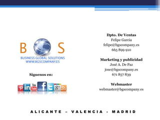 Síguenos en:
A L I C A N T E – V A L E N C I A - M A D R I D
Dpto. De Ventas
Felipe Garcia
felipe@bgscompany.es
665 899 910
Marketing y publicidad
José A. De Paz
jose@bgscompany.es
671 857 839
Webmaster
webmaster@bgscompany.es
 