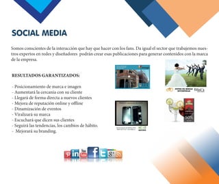 Somos conscientes de la interacción que hay que hacer con los fans. Da igual el sector que trabajemos nues-
tros expertos en redes y diseñadores podrán crear esas publicaciones para generar contenidos con la marca
de la empresa.
RESULTADOS GARANTIZADOS:
- Posicionamiento de marca e imagen
- Aumentará la cercanía con su cliente
- Llegará de forma directa a nuevos clientes
- Mejora de reputación online y offline
- Dinamización de eventos
- Viralizará su marca
- Escuchará que dicen sus clientes
- Seguirá las tendencias, los cambios de hábito.
- Mejorará su branding.
SOCIAL MEDIA
 