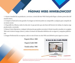 1. Alcance mundial de sus productos y servicios: a través del sitio Web Usted podrá llegar a clientes potenciales del
mundo entero.. 
2. Competir al lado de los más grandes: Su imagen en Internet podrá ser comparable a cualquier gran compañía de
su mismo sector. 
3. Disponible las 24horas, todos los días año: lo que permite que aún fuera del horario de trabajo, la empresa siga
produciendo y creciendo.
4. Menos Costos Operativos: cualquier información que pudiera necesitar el cliente la podrá consultar en su página
Web, esto le ahorra tiempo, dinero y reduce el número de llamadas telefónicas de su negocio y campañas publicita-
rias. 
5. Imagen Profesional de su empresa: cada vez más el tener un sitio Web será definitivo para seguir en carrera.
PÁGINAS WEBS MIWEBLOWCOST
Recuerde que tener presencia en la web no le asegura el éxito de su empresa, pero el no estar lo aleja cada vez más de la competencia.
Mantenimiento anual desde 85 € segundo año.
Paquete Silver: 380€
Paquete Gold: 500€
Tienda online: 700€
WWW.MIWEBLOWCOST.ES
 