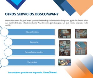 Los mejores precios en imprenta. ¡Consúltanos!
Somos conscientes del gran reto al que se enfrentan hoy día la mayoría de negocios, y por ello, hemos adap-
tado nuestro trabajo a esta circunstancia. Así, ofrecemos para tu negocio un gran valor a un precio real y
posible.
OTROS SERVICIOS BGSCOMPANY
Diseño Gráfico
Imprenta
Campañas newsletter
Formación
 