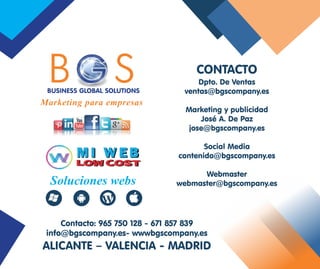 Dpto. De Ventas
ventas@bgscompany.es
Marketing y publicidad
José A. De Paz
jose@bgscompany.es
Social Media
contenido@bgscompany.es
Webmaster
webmaster@bgscompany.es
Contacto: 965 750 128 - 671 857 839
info@bgscompany.es- wwwbgscompany.es
ALICANTE – VALENCIA - MADRID
CONTACTO
Marketing para empresas
Soluciones webs
B SGBUSINESS GLOBAL SOLUTIONS
 