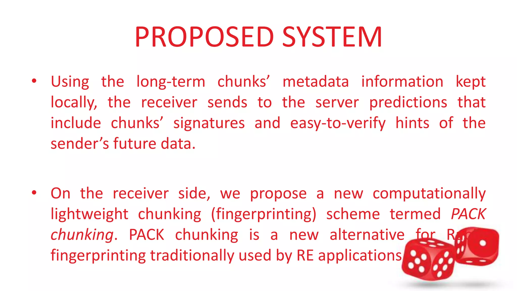 PROPOSED SYSTEM 
• Using the long-term chunks’ metadata information kept 
locally, the receiver sends to the server predictions that 
include chunks’ signatures and easy-to-verify hints of the 
sender’s future data. 
• On the receiver side, we propose a new computationally 
lightweight chunking (fingerprinting) scheme termed PACK 
chunking. PACK chunking is a new alternative for Rabin 
fingerprinting traditionally used by RE applications. 
 