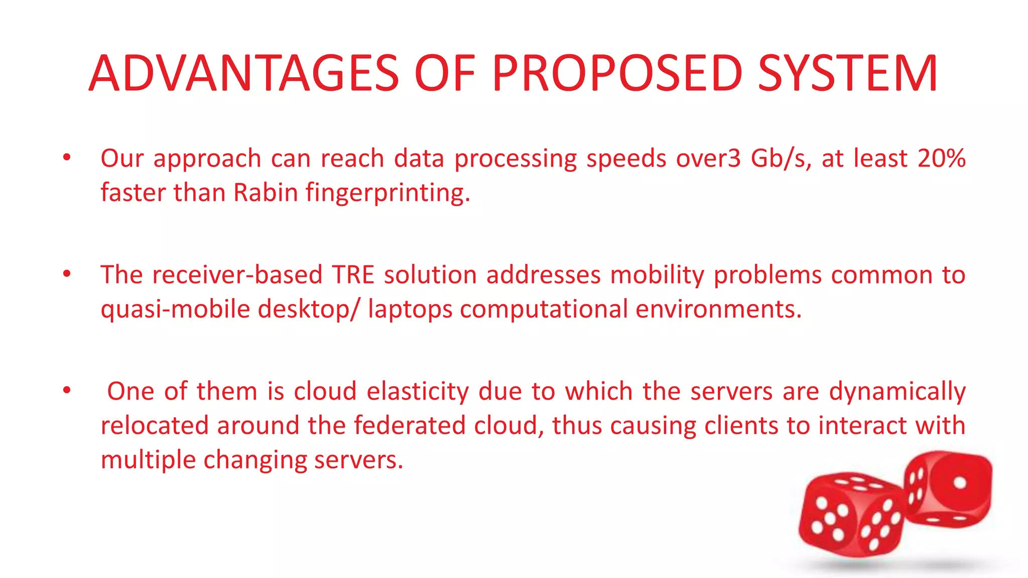 ADVANTAGES OF PROPOSED SYSTEM 
• Our approach can reach data processing speeds over3 Gb/s, at least 20% 
faster than Rabin fingerprinting. 
• The receiver-based TRE solution addresses mobility problems common to 
quasi-mobile desktop/ laptops computational environments. 
• One of them is cloud elasticity due to which the servers are dynamically 
relocated around the federated cloud, thus causing clients to interact with 
multiple changing servers. 
 