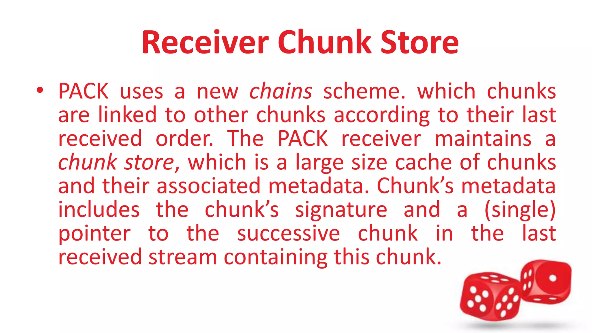 Receiver Chunk Store 
• PACK uses a new chains scheme. which chunks 
are linked to other chunks according to their last 
received order. The PACK receiver maintains a 
chunk store, which is a large size cache of chunks 
and their associated metadata. Chunk’s metadata 
includes the chunk’s signature and a (single) 
pointer to the successive chunk in the last 
received stream containing this chunk. 
 
