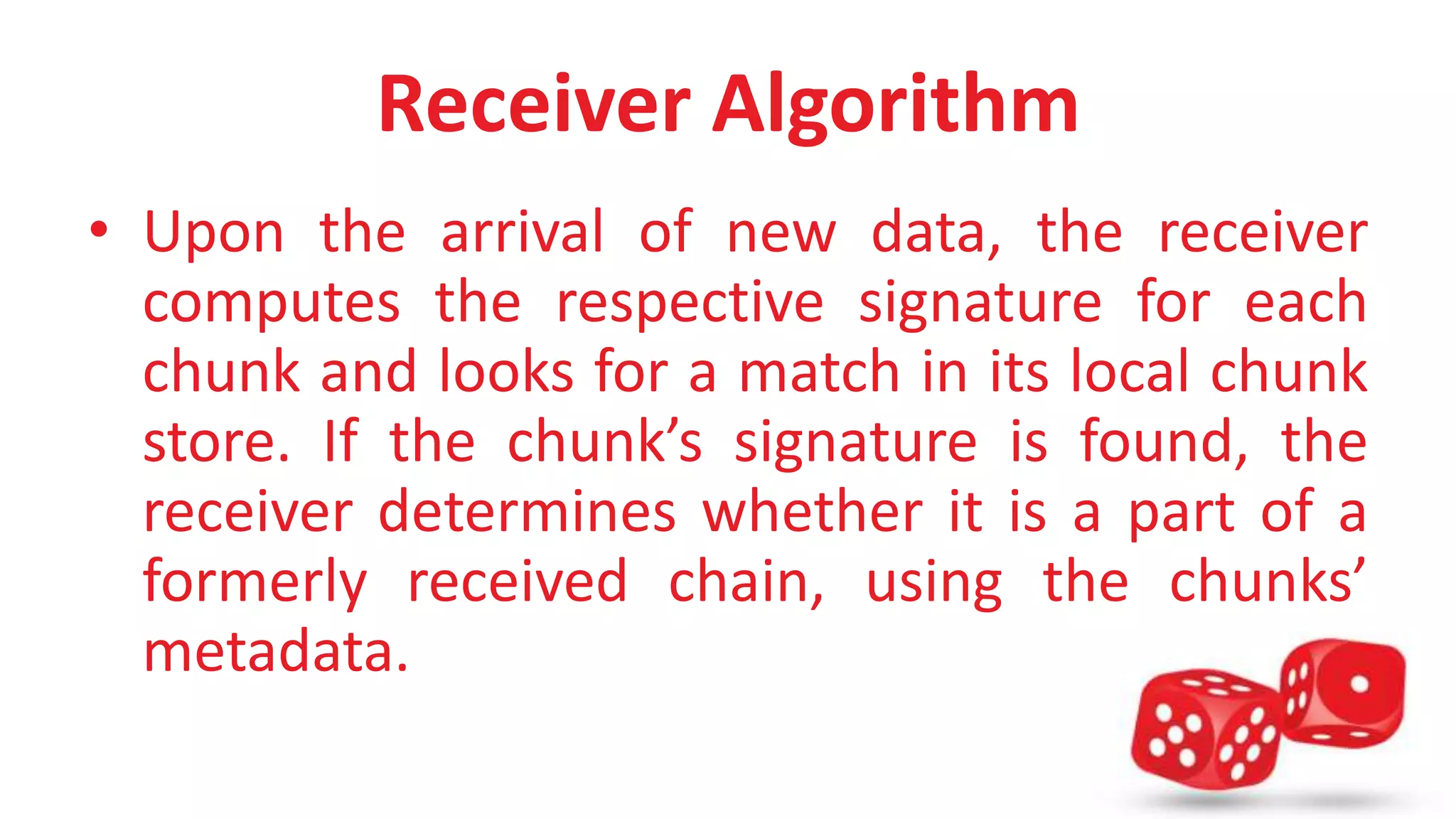 Receiver Algorithm 
• Upon the arrival of new data, the receiver 
computes the respective signature for each 
chunk and looks for a match in its local chunk 
store. If the chunk’s signature is found, the 
receiver determines whether it is a part of a 
formerly received chain, using the chunks’ 
metadata. 
 