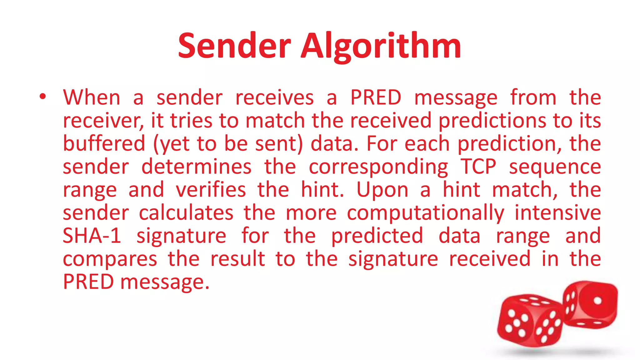 Sender Algorithm 
• When a sender receives a PRED message from the 
receiver, it tries to match the received predictions to its 
buffered (yet to be sent) data. For each prediction, the 
sender determines the corresponding TCP sequence 
range and verifies the hint. Upon a hint match, the 
sender calculates the more computationally intensive 
SHA-1 signature for the predicted data range and 
compares the result to the signature received in the 
PRED message. 
 