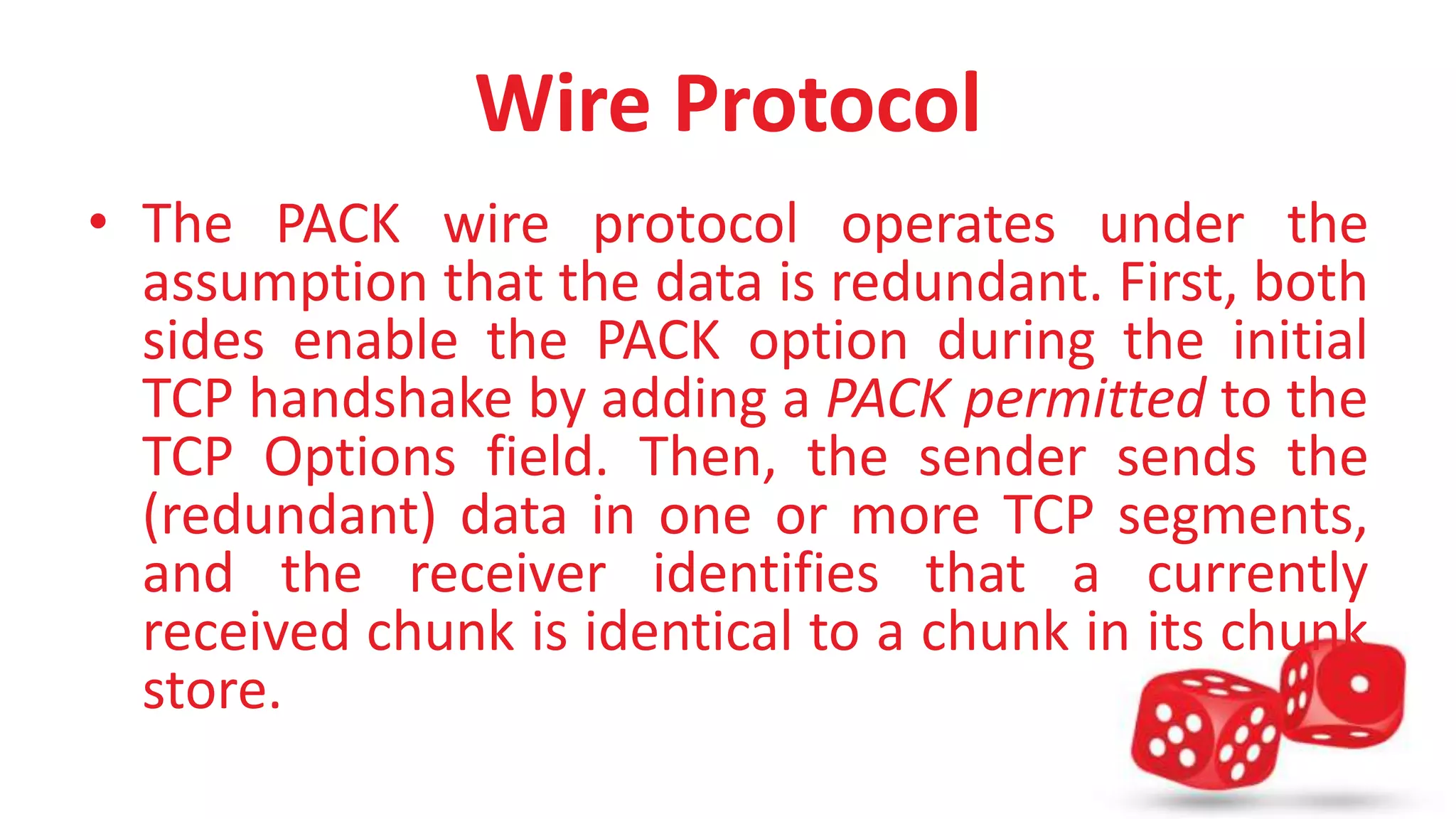 Wire Protocol 
• The PACK wire protocol operates under the 
assumption that the data is redundant. First, both 
sides enable the PACK option during the initial 
TCP handshake by adding a PACK permitted to the 
TCP Options field. Then, the sender sends the 
(redundant) data in one or more TCP segments, 
and the receiver identifies that a currently 
received chunk is identical to a chunk in its chunk 
store. 
 