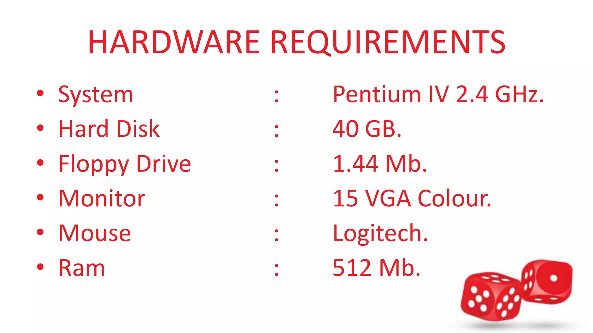 HARDWARE REQUIREMENTS 
• System : Pentium IV 2.4 GHz. 
• Hard Disk : 40 GB. 
• Floppy Drive : 1.44 Mb. 
• Monitor : 15 VGA Colour. 
• Mouse : Logitech. 
• Ram : 512 Mb. 
 