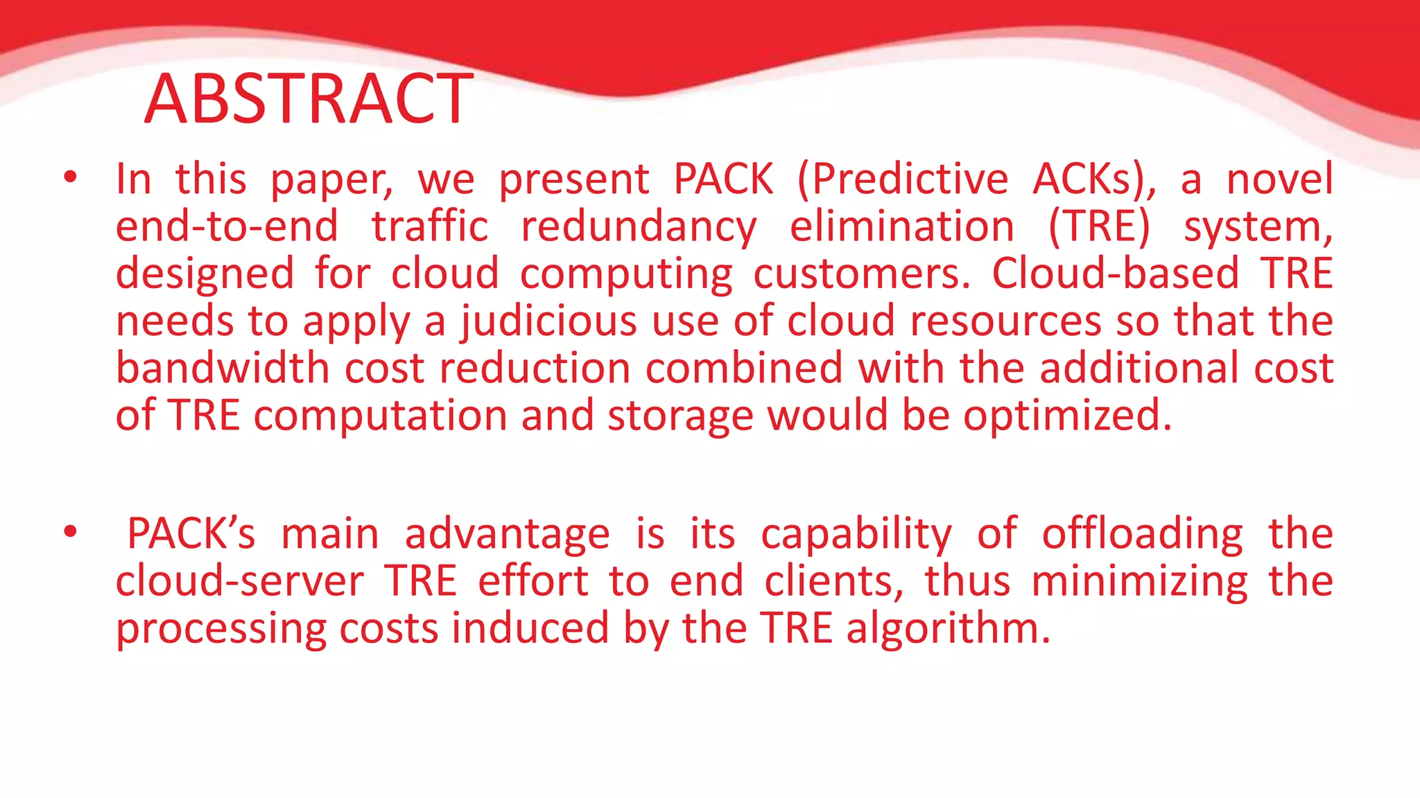 ABSTRACT 
• In this paper, we present PACK (Predictive ACKs), a novel 
end-to-end traffic redundancy elimination (TRE) system, 
designed for cloud computing customers. Cloud-based TRE 
needs to apply a judicious use of cloud resources so that the 
bandwidth cost reduction combined with the additional cost 
of TRE computation and storage would be optimized. 
• PACK’s main advantage is its capability of offloading the 
cloud-server TRE effort to end clients, thus minimizing the 
processing costs induced by the TRE algorithm. 
 