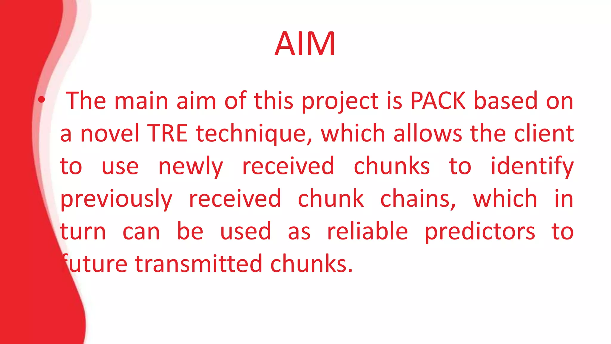 AIM 
• The main aim of this project is PACK based on 
a novel TRE technique, which allows the client 
to use newly received chunks to identify 
previously received chunk chains, which in 
turn can be used as reliable predictors to 
future transmitted chunks. 
 
