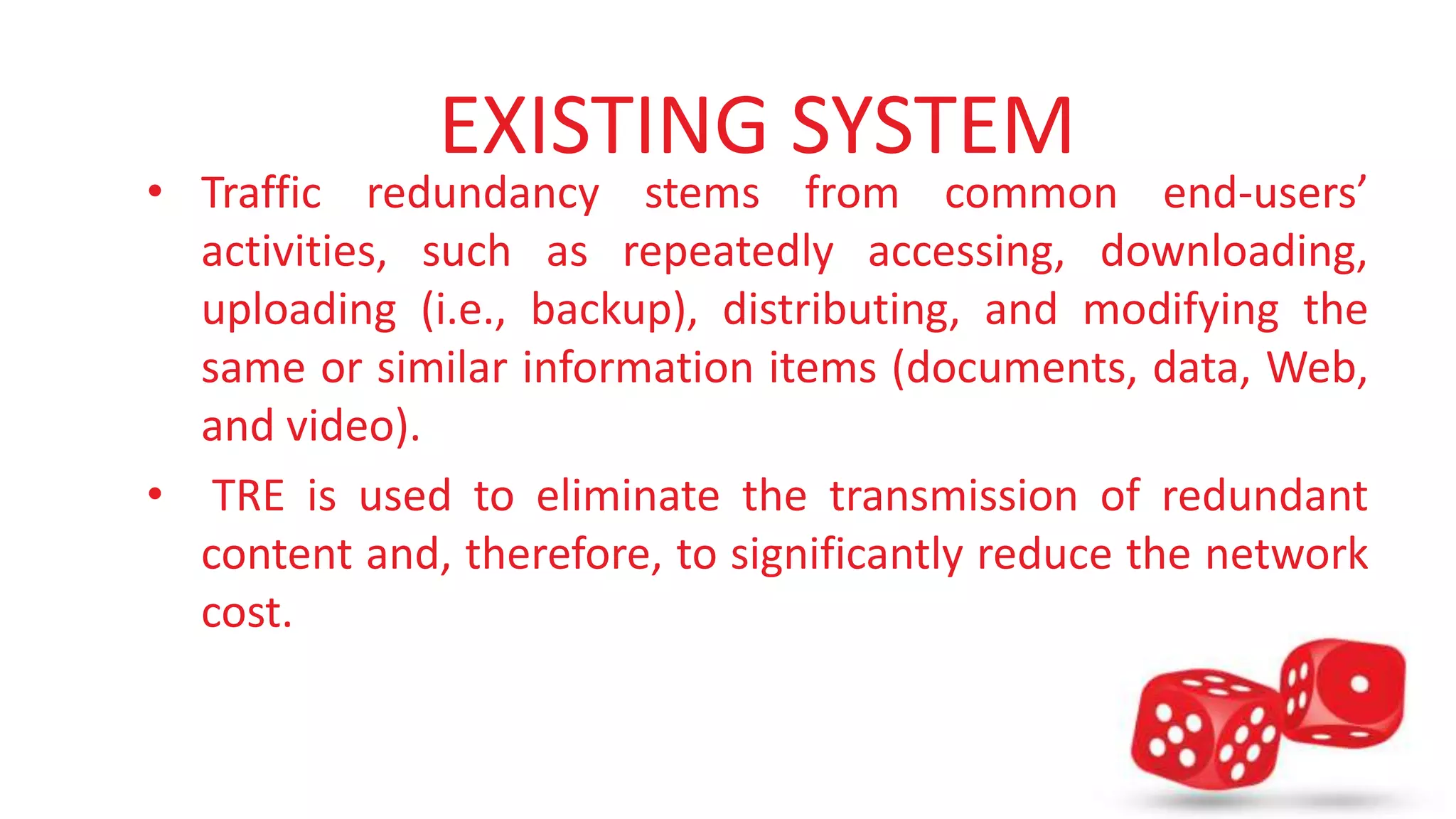 EXISTING SYSTEM 
• Traffic redundancy stems from common end-users’ 
activities, such as repeatedly accessing, downloading, 
uploading (i.e., backup), distributing, and modifying the 
same or similar information items (documents, data, Web, 
and video). 
• TRE is used to eliminate the transmission of redundant 
content and, therefore, to significantly reduce the network 
cost. 
 