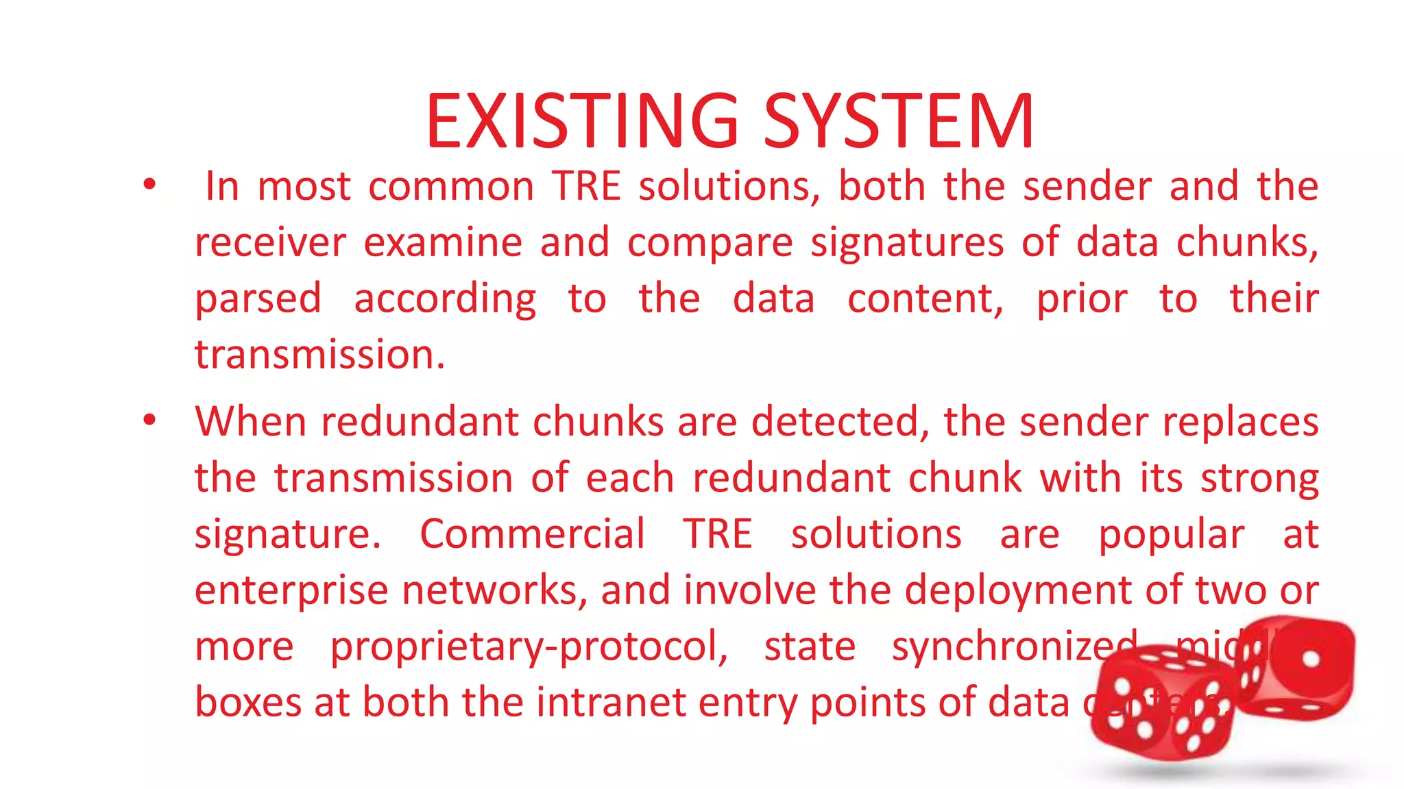 EXISTING SYSTEM 
• In most common TRE solutions, both the sender and the 
receiver examine and compare signatures of data chunks, 
parsed according to the data content, prior to their 
transmission. 
• When redundant chunks are detected, the sender replaces 
the transmission of each redundant chunk with its strong 
signature. Commercial TRE solutions are popular at 
enterprise networks, and involve the deployment of two or 
more proprietary-protocol, state synchronized middle-boxes 
at both the intranet entry points of data centers. 
 