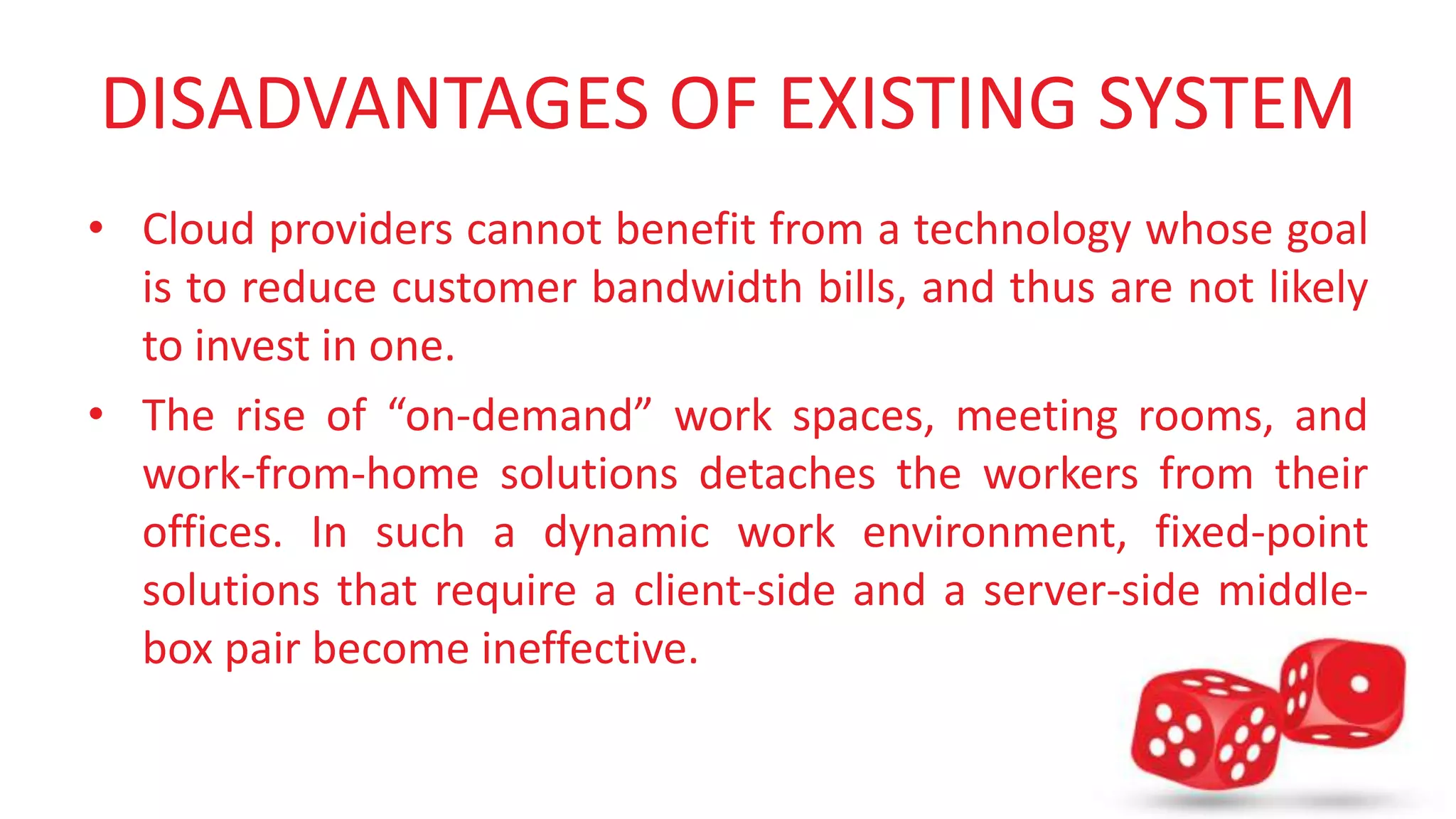 DISADVANTAGES OF EXISTING SYSTEM 
• Cloud providers cannot benefit from a technology whose goal 
is to reduce customer bandwidth bills, and thus are not likely 
to invest in one. 
• The rise of “on-demand” work spaces, meeting rooms, and 
work-from-home solutions detaches the workers from their 
offices. In such a dynamic work environment, fixed-point 
solutions that require a client-side and a server-side middle-box 
pair become ineffective. 
 