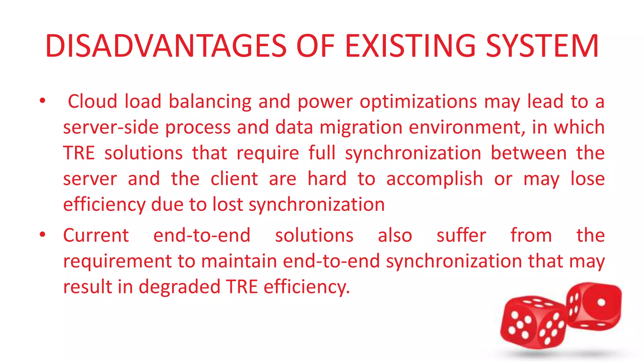 DISADVANTAGES OF EXISTING SYSTEM 
• Cloud load balancing and power optimizations may lead to a 
server-side process and data migration environment, in which 
TRE solutions that require full synchronization between the 
server and the client are hard to accomplish or may lose 
efficiency due to lost synchronization 
• Current end-to-end solutions also suffer from the 
requirement to maintain end-to-end synchronization that may 
result in degraded TRE efficiency. 
 