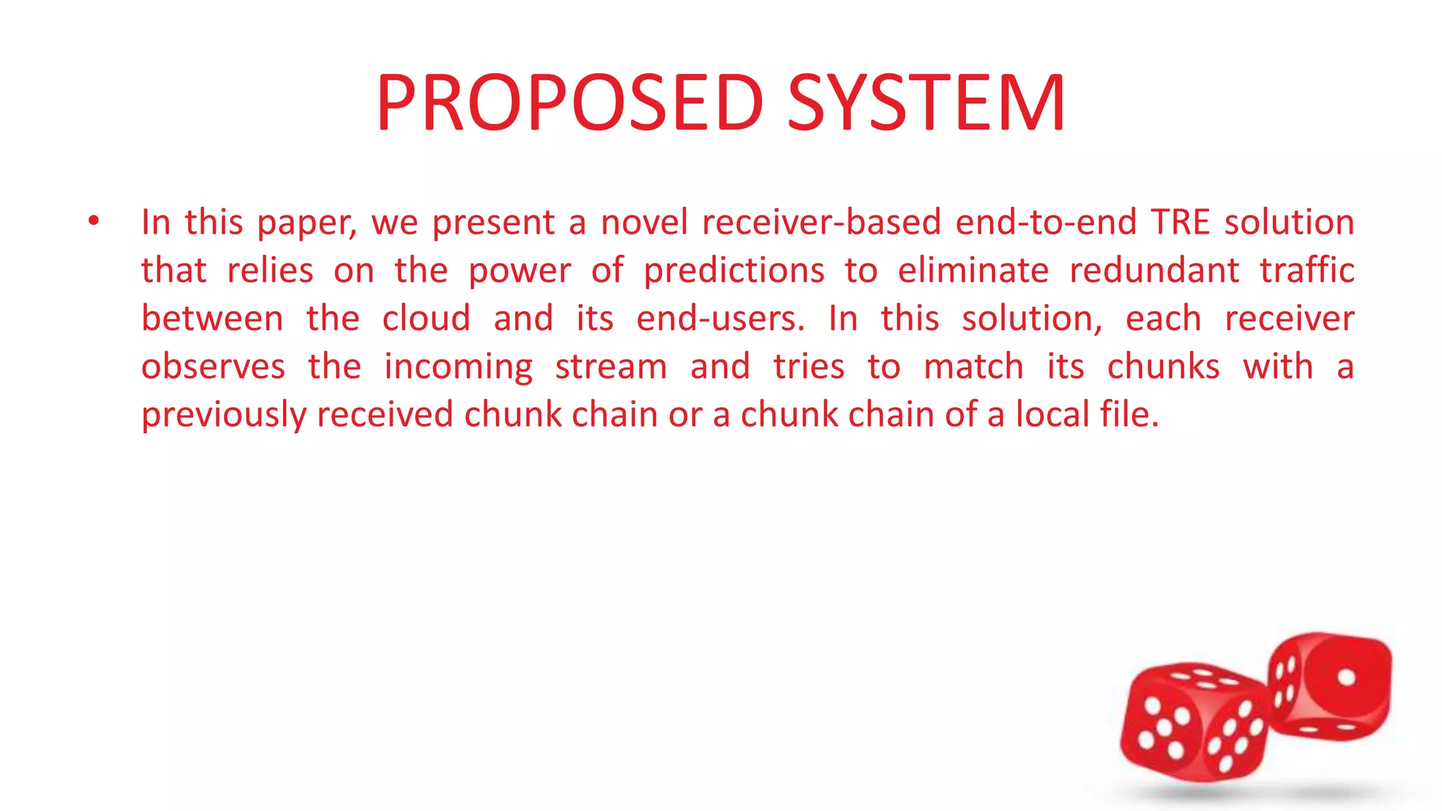 PROPOSED SYSTEM 
• In this paper, we present a novel receiver-based end-to-end TRE solution 
that relies on the power of predictions to eliminate redundant traffic 
between the cloud and its end-users. In this solution, each receiver 
observes the incoming stream and tries to match its chunks with a 
previously received chunk chain or a chunk chain of a local file. 
 