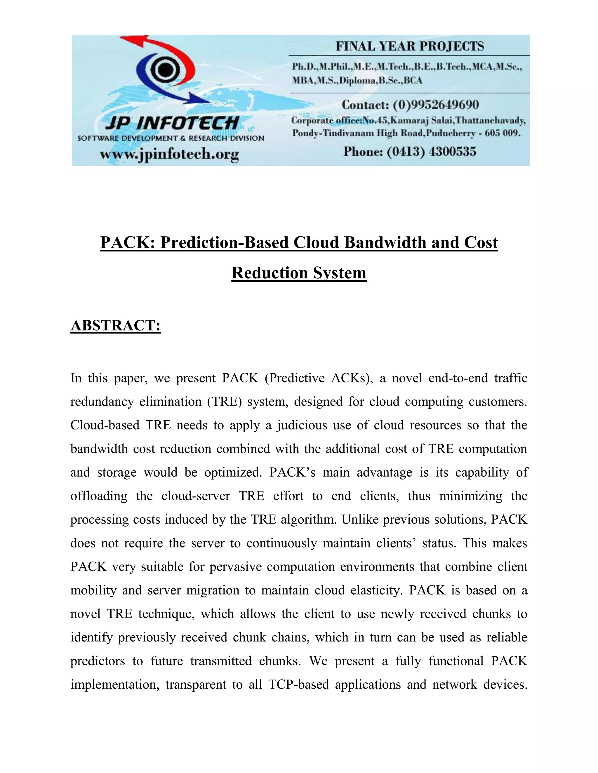 PACK: Prediction-Based Cloud Bandwidth and Cost
Reduction System
ABSTRACT:
In this paper, we present PACK (Predictive ACKs), a novel end-to-end traffic
redundancy elimination (TRE) system, designed for cloud computing customers.
Cloud-based TRE needs to apply a judicious use of cloud resources so that the
bandwidth cost reduction combined with the additional cost of TRE computation
and storage would be optimized. PACK’s main advantage is its capability of
offloading the cloud-server TRE effort to end clients, thus minimizing the
processing costs induced by the TRE algorithm. Unlike previous solutions, PACK
does not require the server to continuously maintain clients’ status. This makes
PACK very suitable for pervasive computation environments that combine client
mobility and server migration to maintain cloud elasticity. PACK is based on a
novel TRE technique, which allows the client to use newly received chunks to
identify previously received chunk chains, which in turn can be used as reliable
predictors to future transmitted chunks. We present a fully functional PACK
implementation, transparent to all TCP-based applications and network devices.
 