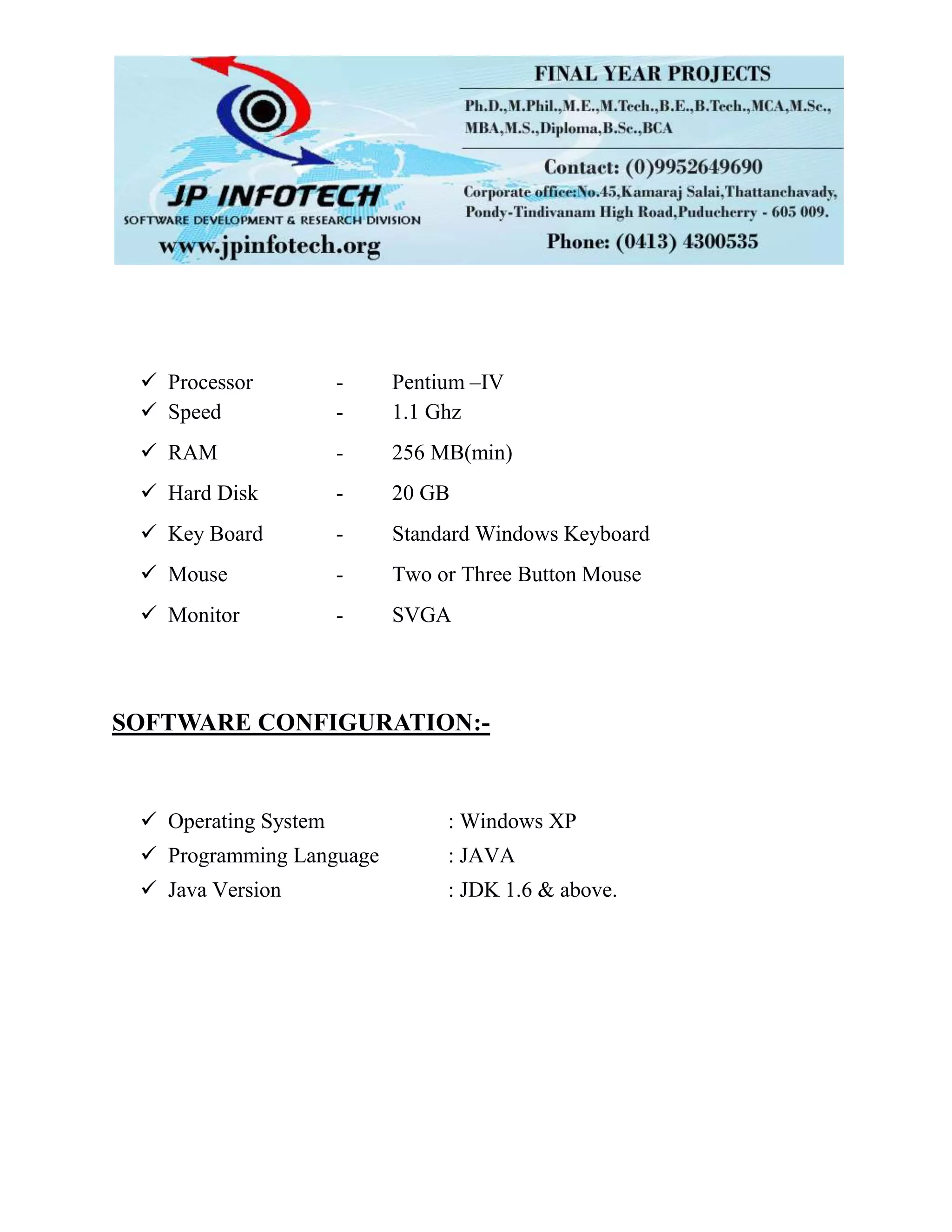  Processor - Pentium –IV
 Speed - 1.1 Ghz
 RAM - 256 MB(min)
 Hard Disk - 20 GB
 Key Board - Standard Windows Keyboard
 Mouse - Two or Three Button Mouse
 Monitor - SVGA
SOFTWARE CONFIGURATION:-
 Operating System : Windows XP
 Programming Language : JAVA
 Java Version : JDK 1.6 & above.
 
