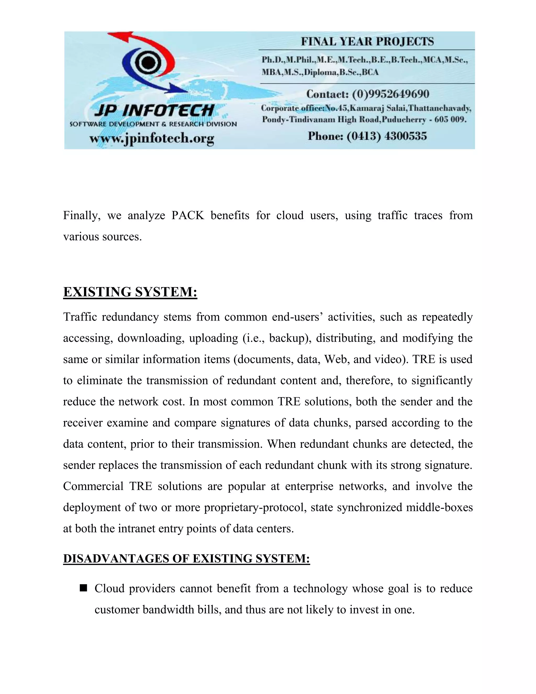 Finally, we analyze PACK benefits for cloud users, using traffic traces from
various sources.
EXISTING SYSTEM:
Traffic redundancy stems from common end-users’ activities, such as repeatedly
accessing, downloading, uploading (i.e., backup), distributing, and modifying the
same or similar information items (documents, data, Web, and video). TRE is used
to eliminate the transmission of redundant content and, therefore, to significantly
reduce the network cost. In most common TRE solutions, both the sender and the
receiver examine and compare signatures of data chunks, parsed according to the
data content, prior to their transmission. When redundant chunks are detected, the
sender replaces the transmission of each redundant chunk with its strong signature.
Commercial TRE solutions are popular at enterprise networks, and involve the
deployment of two or more proprietary-protocol, state synchronized middle-boxes
at both the intranet entry points of data centers.
DISADVANTAGES OF EXISTING SYSTEM:
 Cloud providers cannot benefit from a technology whose goal is to reduce
customer bandwidth bills, and thus are not likely to invest in one.
 