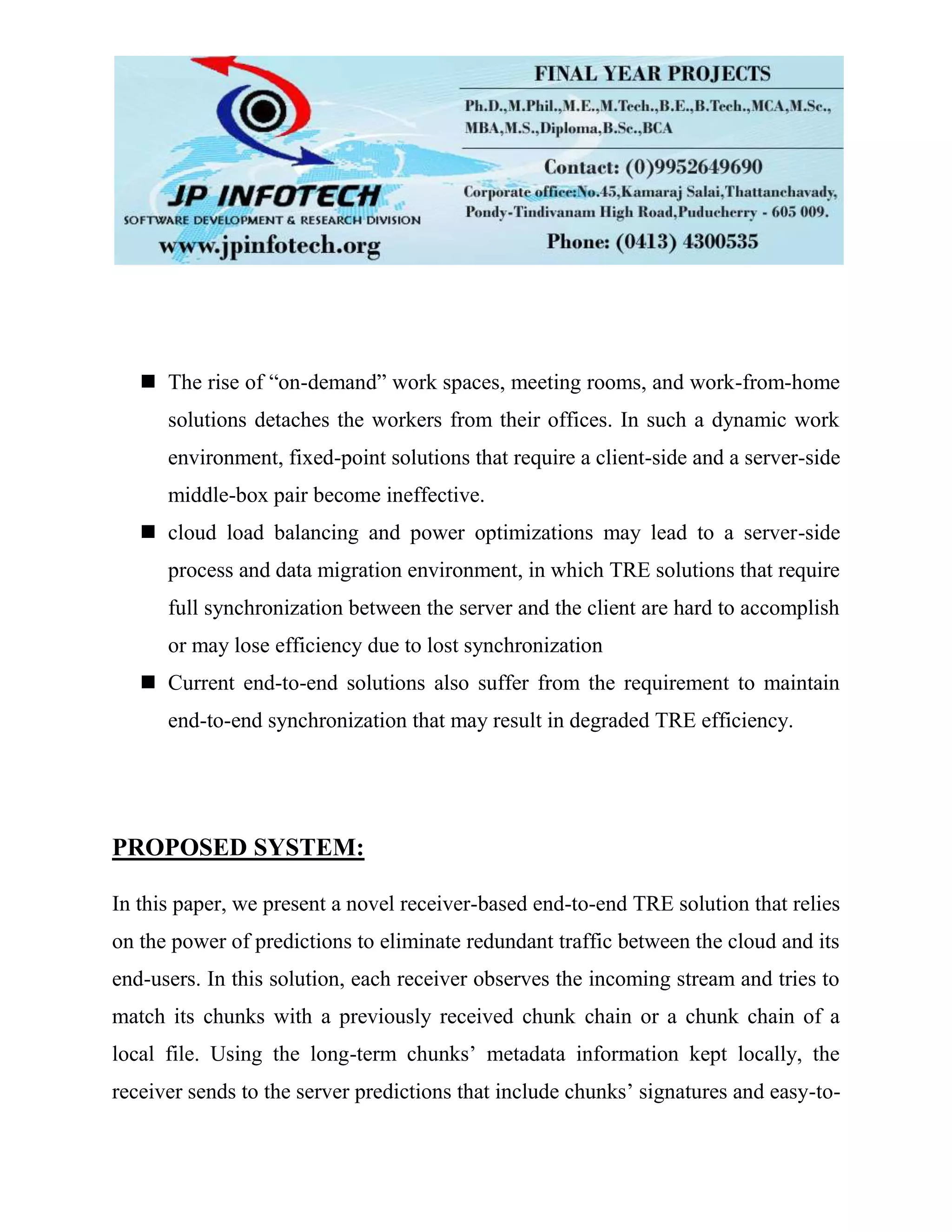  The rise of “on-demand” work spaces, meeting rooms, and work-from-home
solutions detaches the workers from their offices. In such a dynamic work
environment, fixed-point solutions that require a client-side and a server-side
middle-box pair become ineffective.
 cloud load balancing and power optimizations may lead to a server-side
process and data migration environment, in which TRE solutions that require
full synchronization between the server and the client are hard to accomplish
or may lose efficiency due to lost synchronization
 Current end-to-end solutions also suffer from the requirement to maintain
end-to-end synchronization that may result in degraded TRE efficiency.
PROPOSED SYSTEM:
In this paper, we present a novel receiver-based end-to-end TRE solution that relies
on the power of predictions to eliminate redundant traffic between the cloud and its
end-users. In this solution, each receiver observes the incoming stream and tries to
match its chunks with a previously received chunk chain or a chunk chain of a
local file. Using the long-term chunks’ metadata information kept locally, the
receiver sends to the server predictions that include chunks’ signatures and easy-to-
 