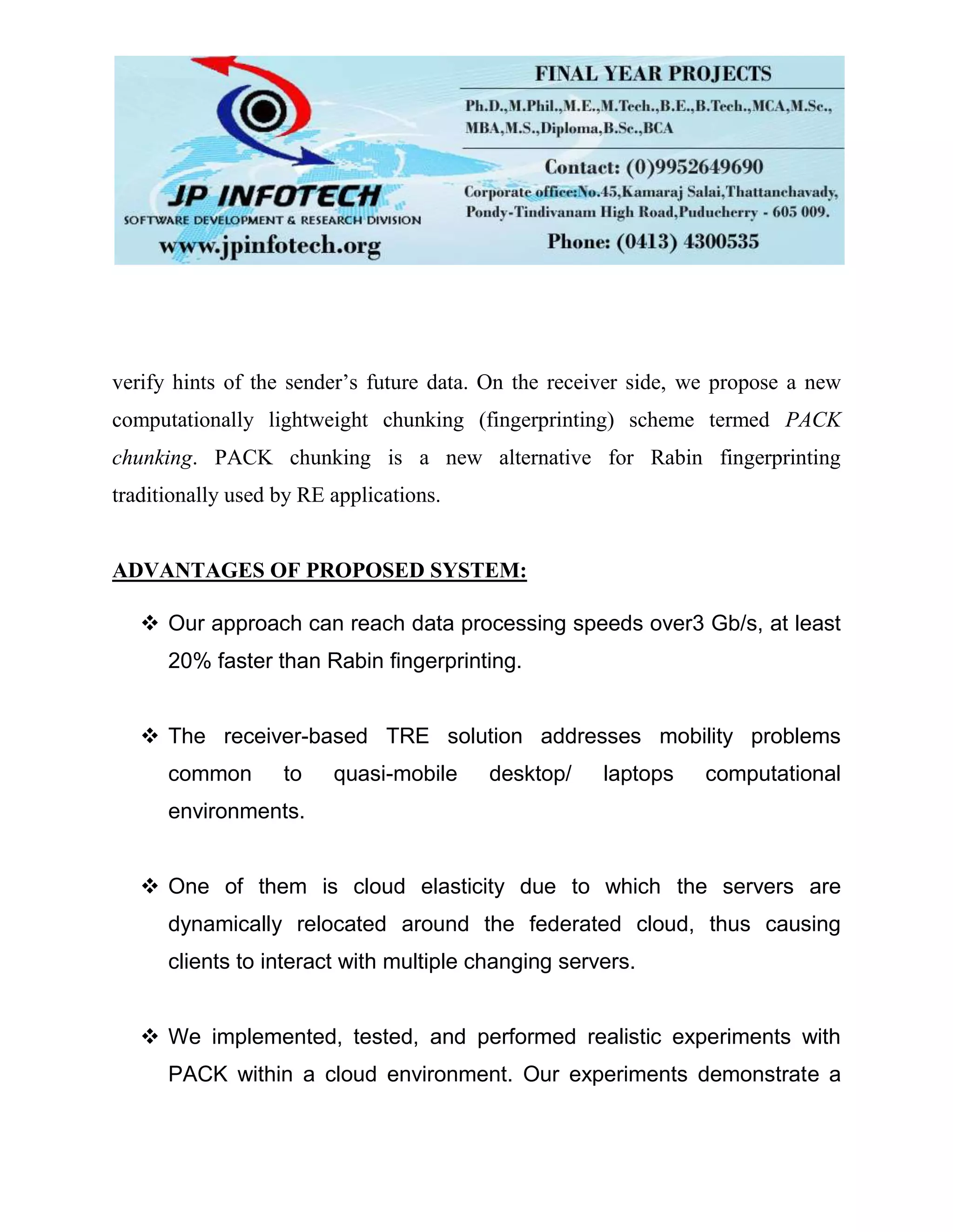 verify hints of the sender’s future data. On the receiver side, we propose a new
computationally lightweight chunking (fingerprinting) scheme termed PACK
chunking. PACK chunking is a new alternative for Rabin fingerprinting
traditionally used by RE applications.
ADVANTAGES OF PROPOSED SYSTEM:
 Our approach can reach data processing speeds over3 Gb/s, at least
20% faster than Rabin fingerprinting.
 The receiver-based TRE solution addresses mobility problems
common to quasi-mobile desktop/ laptops computational
environments.
 One of them is cloud elasticity due to which the servers are
dynamically relocated around the federated cloud, thus causing
clients to interact with multiple changing servers.
 We implemented, tested, and performed realistic experiments with
PACK within a cloud environment. Our experiments demonstrate a
 