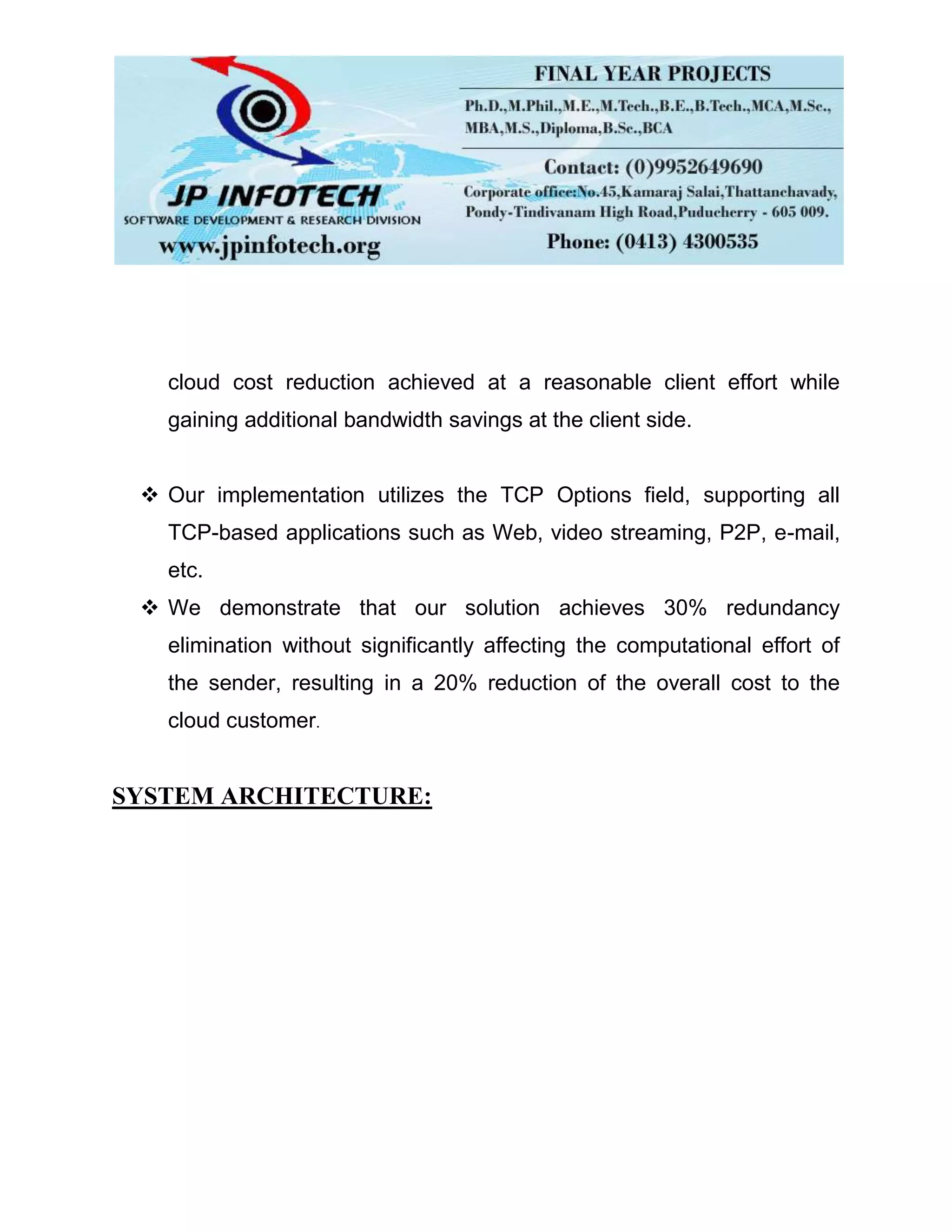 cloud cost reduction achieved at a reasonable client effort while
gaining additional bandwidth savings at the client side.
 Our implementation utilizes the TCP Options field, supporting all
TCP-based applications such as Web, video streaming, P2P, e-mail,
etc.
 We demonstrate that our solution achieves 30% redundancy
elimination without significantly affecting the computational effort of
the sender, resulting in a 20% reduction of the overall cost to the
cloud customer.
SYSTEM ARCHITECTURE:
 