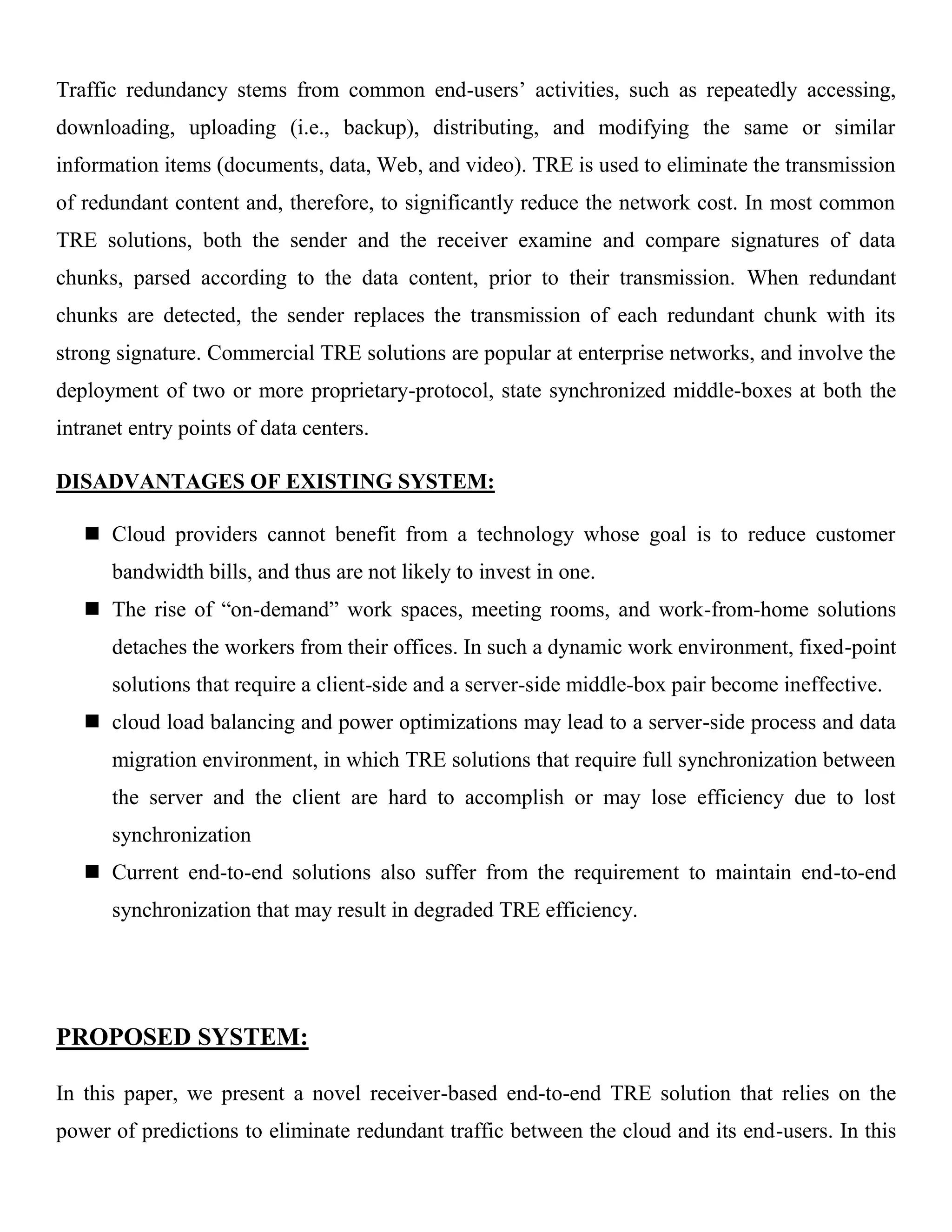 Traffic redundancy stems from common end-users’ activities, such as repeatedly accessing,
downloading, uploading (i.e., backup), distributing, and modifying the same or similar
information items (documents, data, Web, and video). TRE is used to eliminate the transmission
of redundant content and, therefore, to significantly reduce the network cost. In most common
TRE solutions, both the sender and the receiver examine and compare signatures of data
chunks, parsed according to the data content, prior to their transmission. When redundant
chunks are detected, the sender replaces the transmission of each redundant chunk with its
strong signature. Commercial TRE solutions are popular at enterprise networks, and involve the
deployment of two or more proprietary-protocol, state synchronized middle-boxes at both the
intranet entry points of data centers.
DISADVANTAGES OF EXISTING SYSTEM:
 Cloud providers cannot benefit from a technology whose goal is to reduce customer
bandwidth bills, and thus are not likely to invest in one.
 The rise of “on-demand” work spaces, meeting rooms, and work-from-home solutions
detaches the workers from their offices. In such a dynamic work environment, fixed-point
solutions that require a client-side and a server-side middle-box pair become ineffective.
 cloud load balancing and power optimizations may lead to a server-side process and data
migration environment, in which TRE solutions that require full synchronization between
the server and the client are hard to accomplish or may lose efficiency due to lost
synchronization
 Current end-to-end solutions also suffer from the requirement to maintain end-to-end
synchronization that may result in degraded TRE efficiency.
PROPOSED SYSTEM:
In this paper, we present a novel receiver-based end-to-end TRE solution that relies on the
power of predictions to eliminate redundant traffic between the cloud and its end-users. In this
 