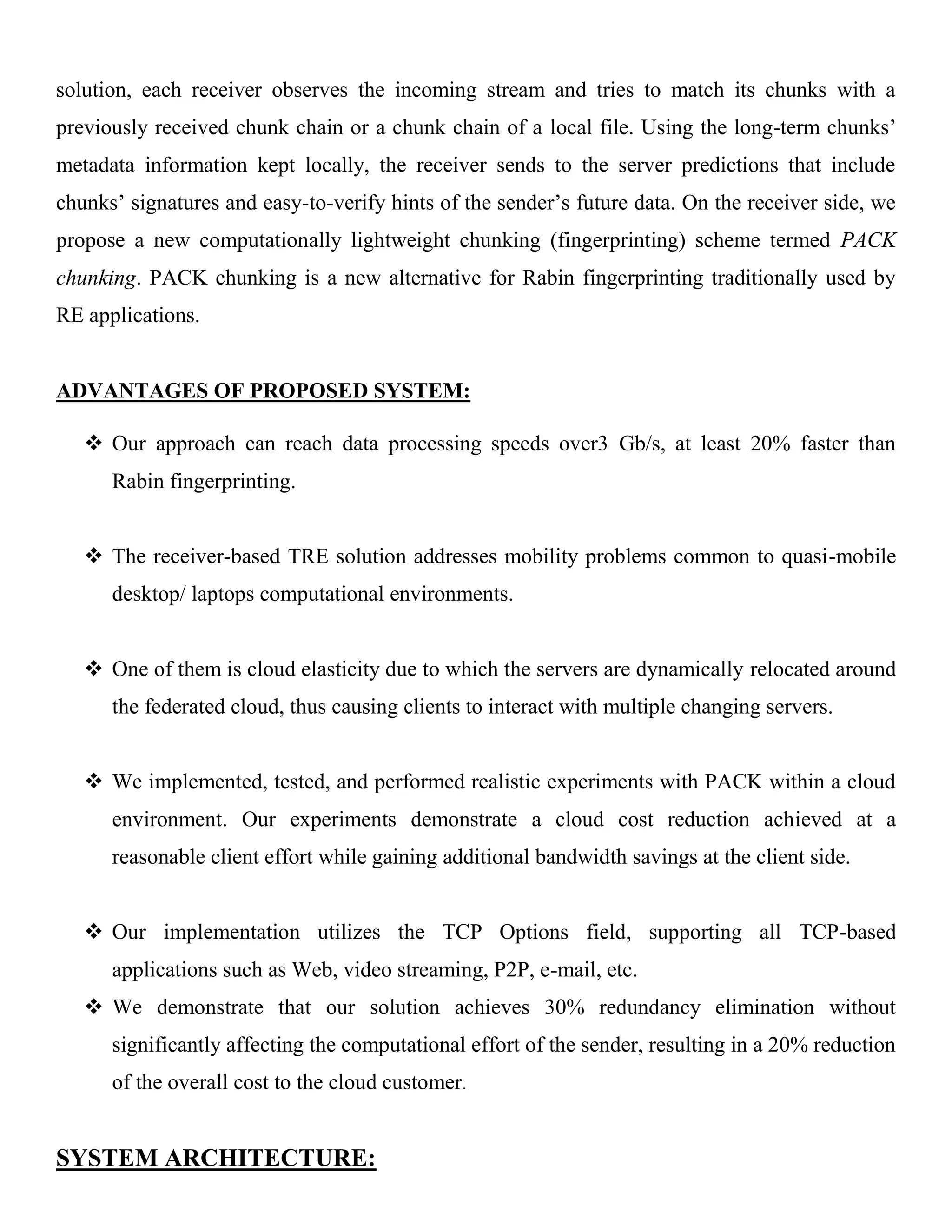 solution, each receiver observes the incoming stream and tries to match its chunks with a
previously received chunk chain or a chunk chain of a local file. Using the long-term chunks’
metadata information kept locally, the receiver sends to the server predictions that include
chunks’ signatures and easy-to-verify hints of the sender’s future data. On the receiver side, we
propose a new computationally lightweight chunking (fingerprinting) scheme termed PACK
chunking. PACK chunking is a new alternative for Rabin fingerprinting traditionally used by
RE applications.
ADVANTAGES OF PROPOSED SYSTEM:
 Our approach can reach data processing speeds over3 Gb/s, at least 20% faster than
Rabin fingerprinting.
 The receiver-based TRE solution addresses mobility problems common to quasi-mobile
desktop/ laptops computational environments.
 One of them is cloud elasticity due to which the servers are dynamically relocated around
the federated cloud, thus causing clients to interact with multiple changing servers.
 We implemented, tested, and performed realistic experiments with PACK within a cloud
environment. Our experiments demonstrate a cloud cost reduction achieved at a
reasonable client effort while gaining additional bandwidth savings at the client side.
 Our implementation utilizes the TCP Options field, supporting all TCP-based
applications such as Web, video streaming, P2P, e-mail, etc.
 We demonstrate that our solution achieves 30% redundancy elimination without
significantly affecting the computational effort of the sender, resulting in a 20% reduction
of the overall cost to the cloud customer.
SYSTEM ARCHITECTURE:
 