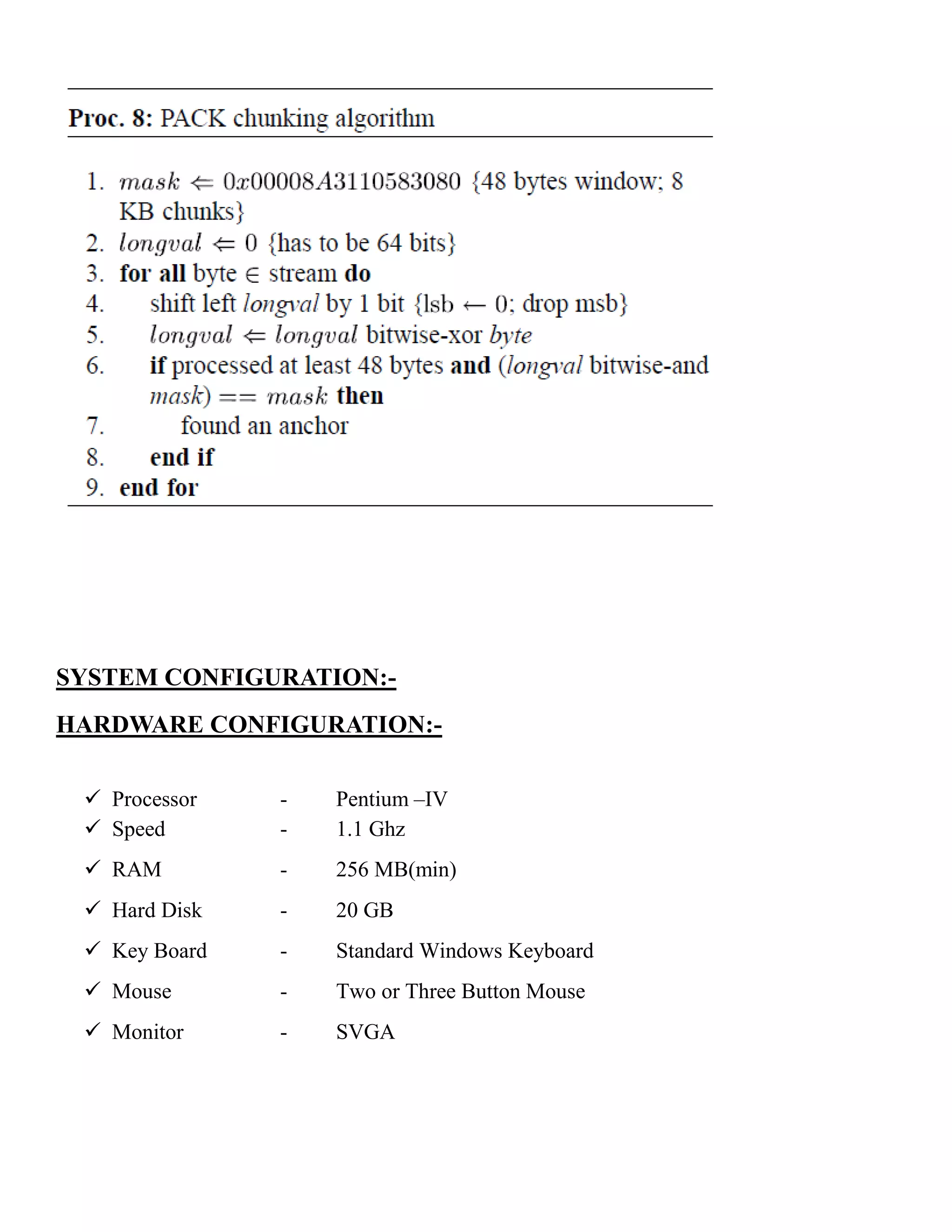 SYSTEM CONFIGURATION:-
HARDWARE CONFIGURATION:-
 Processor - Pentium –IV
 Speed - 1.1 Ghz
 RAM - 256 MB(min)
 Hard Disk - 20 GB
 Key Board - Standard Windows Keyboard
 Mouse - Two or Three Button Mouse
 Monitor - SVGA
 
