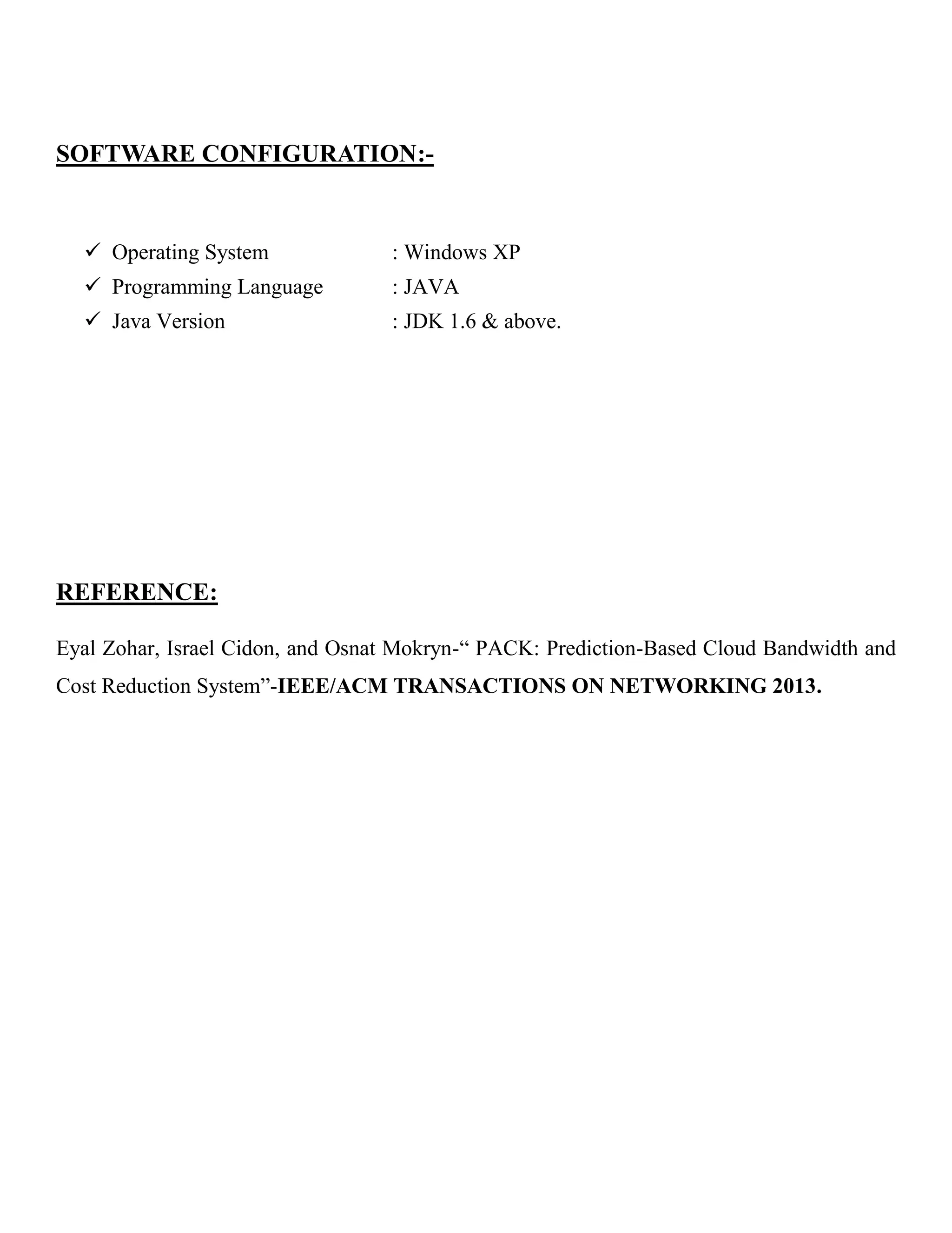 SOFTWARE CONFIGURATION:-
 Operating System : Windows XP
 Programming Language : JAVA
 Java Version : JDK 1.6 & above.
REFERENCE:
Eyal Zohar, Israel Cidon, and Osnat Mokryn-“ PACK: Prediction-Based Cloud Bandwidth and
Cost Reduction System”-IEEE/ACM TRANSACTIONS ON NETWORKING 2013.
LOUING
DOMAIN: WIRELESS NETWORK PROJECTS
 