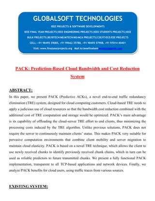 C
PACK: Prediction-Based Cloud Bandwidth and Cost Reduction
System
ABSTRACT:
In this paper, we present PACK (Predictive ACKs), a novel end-to-end traffic redundancy
elimination (TRE) system, designed for cloud computing customers. Cloud-based TRE needs to
apply a judicious use of cloud resources so that the bandwidth cost reduction combined with the
additional cost of TRE computation and storage would be optimized. PACK’s main advantage
is its capability of offloading the cloud-server TRE effort to end clients, thus minimizing the
processing costs induced by the TRE algorithm. Unlike previous solutions, PACK does not
require the server to continuously maintain clients’ status. This makes PACK very suitable for
pervasive computation environments that combine client mobility and server migration to
maintain cloud elasticity. PACK is based on a novel TRE technique, which allows the client to
use newly received chunks to identify previously received chunk chains, which in turn can be
used as reliable predictors to future transmitted chunks. We present a fully functional PACK
implementation, transparent to all TCP-based applications and network devices. Finally, we
analyze PACK benefits for cloud users, using traffic traces from various sources.
EXISTING SYSTEM:
GLOBALSOFT TECHNOLOGIES
IEEE PROJECTS & SOFTWARE DEVELOPMENTS
IEEE FINAL YEAR PROJECTS|IEEE ENGINEERING PROJECTS|IEEE STUDENTS PROJECTS|IEEE
BULK PROJECTS|BE/BTECH/ME/MTECH/MS/MCA PROJECTS|CSE/IT/ECE/EEE PROJECTS
CELL: +91 98495 39085, +91 99662 35788, +91 98495 57908, +91 97014 40401
Visit: www.finalyearprojects.org Mail to:ieeefinalsemprojects@gmail.com
 