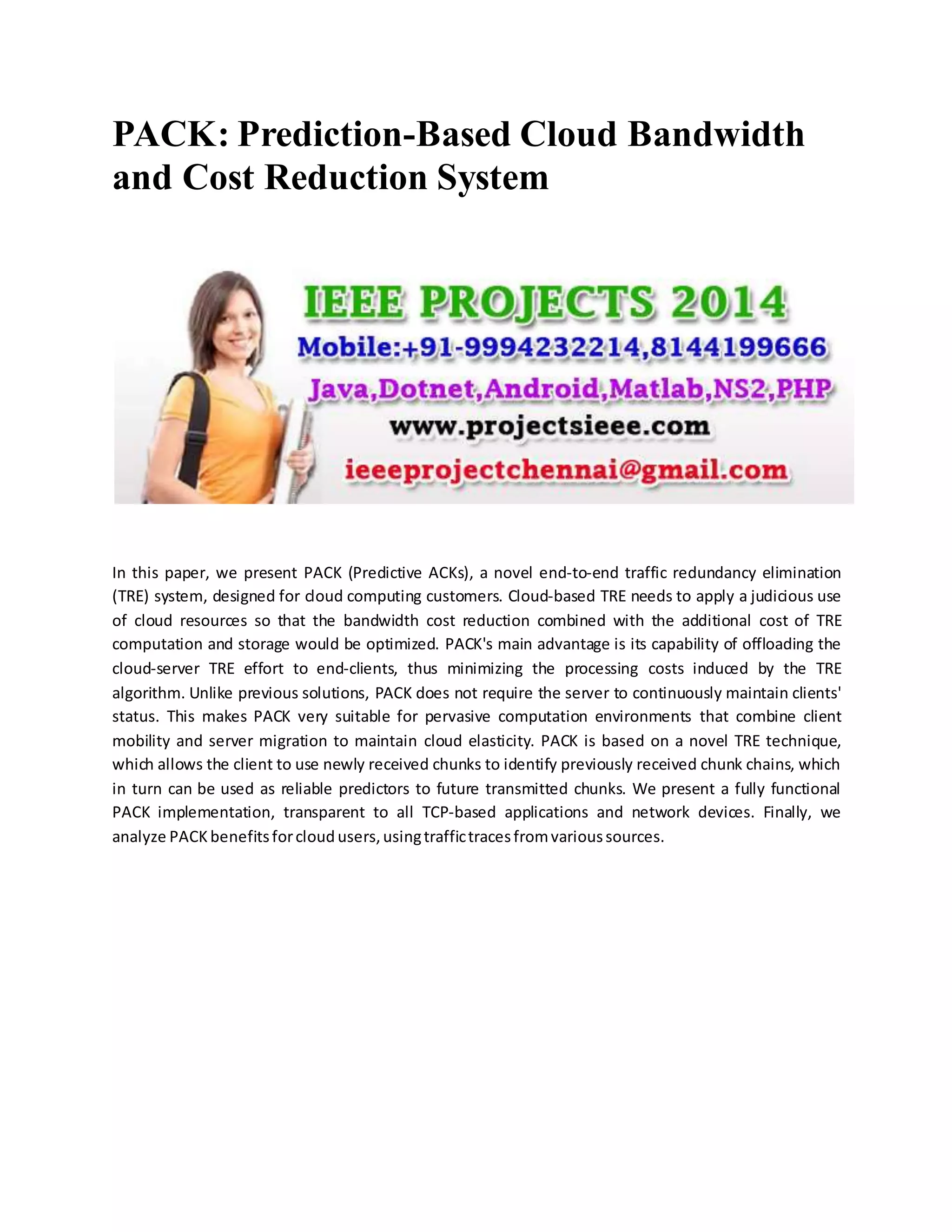 PACK: Prediction-Based Cloud Bandwidth
and Cost Reduction System
In this paper, we present PACK (Predictive ACKs), a novel end-to-end traffic redundancy elimination
(TRE) system, designed for cloud computing customers. Cloud-based TRE needs to apply a judicious use
of cloud resources so that the bandwidth cost reduction combined with the additional cost of TRE
computation and storage would be optimized. PACK's main advantage is its capability of offloading the
cloud-server TRE effort to end-clients, thus minimizing the processing costs induced by the TRE
algorithm. Unlike previous solutions, PACK does not require the server to continuously maintain clients'
status. This makes PACK very suitable for pervasive computation environments that combine client
mobility and server migration to maintain cloud elasticity. PACK is based on a novel TRE technique,
which allows the client to use newly received chunks to identify previously received chunk chains, which
in turn can be used as reliable predictors to future transmitted chunks. We present a fully functional
PACK implementation, transparent to all TCP-based applications and network devices. Finally, we
analyze PACK benefits for cloud users, using traffic traces from various sources.