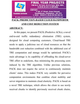 PACK: PREDICTION-BASED CLOUD BANDWIDTH 
AND COST REDUCTION SYSTEM 
ABSTRACT: 
In this paper, we present PACK (Predictive ACKs), a novel 
end-to-end traffic redundancy elimination (TRE) system, 
designed for cloud computing customers. Cloud-based TRE 
needs to apply a judicious use of cloud resources so that the 
bandwidth cost reduction combined with the additional cost of 
TRE computation and storage would be optimized. PACK’s 
main advantage is its capability of offloading the cloud-server 
TRE effort to endclients, thus minimizing the processing costs 
induced by the TRE algorithm. Unlike previous solutions, 
PACK does not require the server to continuously maintain 
clients’ status. This makes PACK very suitable for pervasive 
computation environments that combine client mobility and 
server migration to maintain cloud elasticity. PACK is based on 
a novel TRE technique, which allows the client to use newly 
received chunks to identify previously received chunk chains, 
 