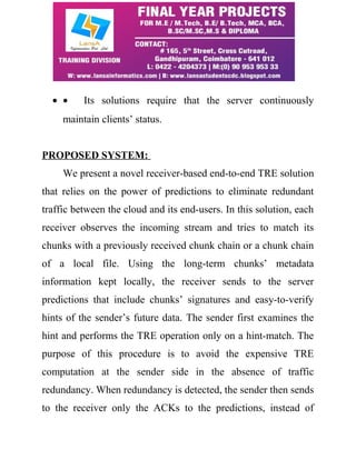 · · Its solutions require that the server continuously 
maintain clients’ status. 
PROPOSED SYSTEM: 
We present a novel receiver-based end-to-end TRE solution 
that relies on the power of predictions to eliminate redundant 
traffic between the cloud and its end-users. In this solution, each 
receiver observes the incoming stream and tries to match its 
chunks with a previously received chunk chain or a chunk chain 
of a local file. Using the long-term chunks’ metadata 
information kept locally, the receiver sends to the server 
predictions that include chunks’ signatures and easy-to-verify 
hints of the sender’s future data. The sender first examines the 
hint and performs the TRE operation only on a hint-match. The 
purpose of this procedure is to avoid the expensive TRE 
computation at the sender side in the absence of traffic 
redundancy. When redundancy is detected, the sender then sends 
to the receiver only the ACKs to the predictions, instead of 
 