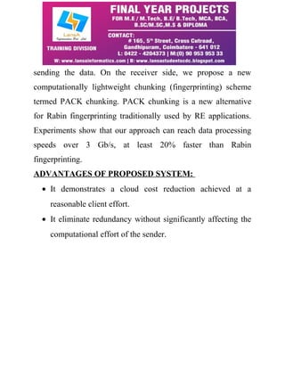 sending the data. On the receiver side, we propose a new 
computationally lightweight chunking (fingerprinting) scheme 
termed PACK chunking. PACK chunking is a new alternative 
for Rabin fingerprinting traditionally used by RE applications. 
Experiments show that our approach can reach data processing 
speeds over 3 Gb/s, at least 20% faster than Rabin 
fingerprinting. 
ADVANTAGES OF PROPOSED SYSTEM: 
· It demonstrates a cloud cost reduction achieved at a 
reasonable client effort. 
· It eliminate redundancy without significantly affecting the 
computational effort of the sender. 
 