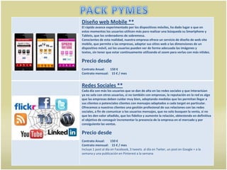 Diseño web Mobile **
El rápido avance experimentado por los dispositivos móviles, ha dado lugar a que en
estos momentos los usuarios utilicen más para realizar una búsqueda su Smartphone y
Tablets, que los ordenadores de sobremesa.
Conscientes de esta realidad, nuestra empresa ofrece un servicio de diseño de web site
mobile, que permite a las empresas, adaptar sus sitios web a las dimensiones de un
dispositivo móvil, así los usuarios pueden ver de forma adecuada las imágenes y
textos, sin tener que estar continuamente utilizando el zoom para verlas con más nitidez.

Precio desde
Contrato Anual:   150 €
Contrato mensual: 15 € / mes


Redes Sociales **
Cada día son más los usuarios que se dan de alta en las redes sociales y que interactúan
ya no solo con otros usuarios, si no también con empresas, la reputación en la red es algo
que las empresas deben cuidar muy bien, adoptando medidas que les permitan llegar a
sus clientes o potenciales clientes con mensajes adaptados a cada target en particular.
Ofrecemos a nuestros clientes una gestión profesional de sus relaciones con las redes
sociales, a fin de comunicar a los usuarios mensajes, que no solo busquen la venta, si no
que les den valor añadido, que los fidelice y aumente la relación, obteniendo en definitiva
el objetivo de conseguir incrementar la presencia de la empresa en el mercado y por
consiguiente las ventas.

Precio desde
Contrato Anual:       150 €
Contrato mensual: 15 € / mes
Incluye 1 post al día en Facebook, 3 tweets al día en Twiter, un post en Google + a la
semana y una publicación en Pinterest a la semana
 