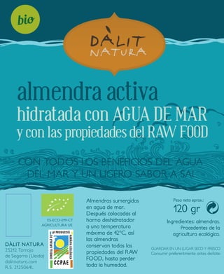 almendra activa 
hidratada con AGUA DE MAR 
y con las propiedades del RAW FOOD 
CON TODOS LOS BENEFICIOS DEL AGUA 
DEL MAR Y UN LIGERO SABOR A SAL 
DÀLIT NATURA 
25212 Tarroja 
de Segarra (Lleida) 
dalitnatura.com 
R.S. 2125064L 
Peso neto aprox.: 
120 gr 
Consumir preferentmente antes de/lote: 
ES-ECO-019-CT 
AGRICULTURA UE 
Almendras sumergidas 
en agua de mar. 
Después colocadas al 
horno deshidratador 
a una temperatura 
máxima de 42ºC, así 
las almendras 
conservan todas las 
propiedades del RAW 
FOOD, hasta perder 
toda la humedad. 
Ingredientes: almendras. 
Procedentes de la 
agricultura ecológica. 
GUARDAR EN UN LUGAR SECO Y FRESCO 
