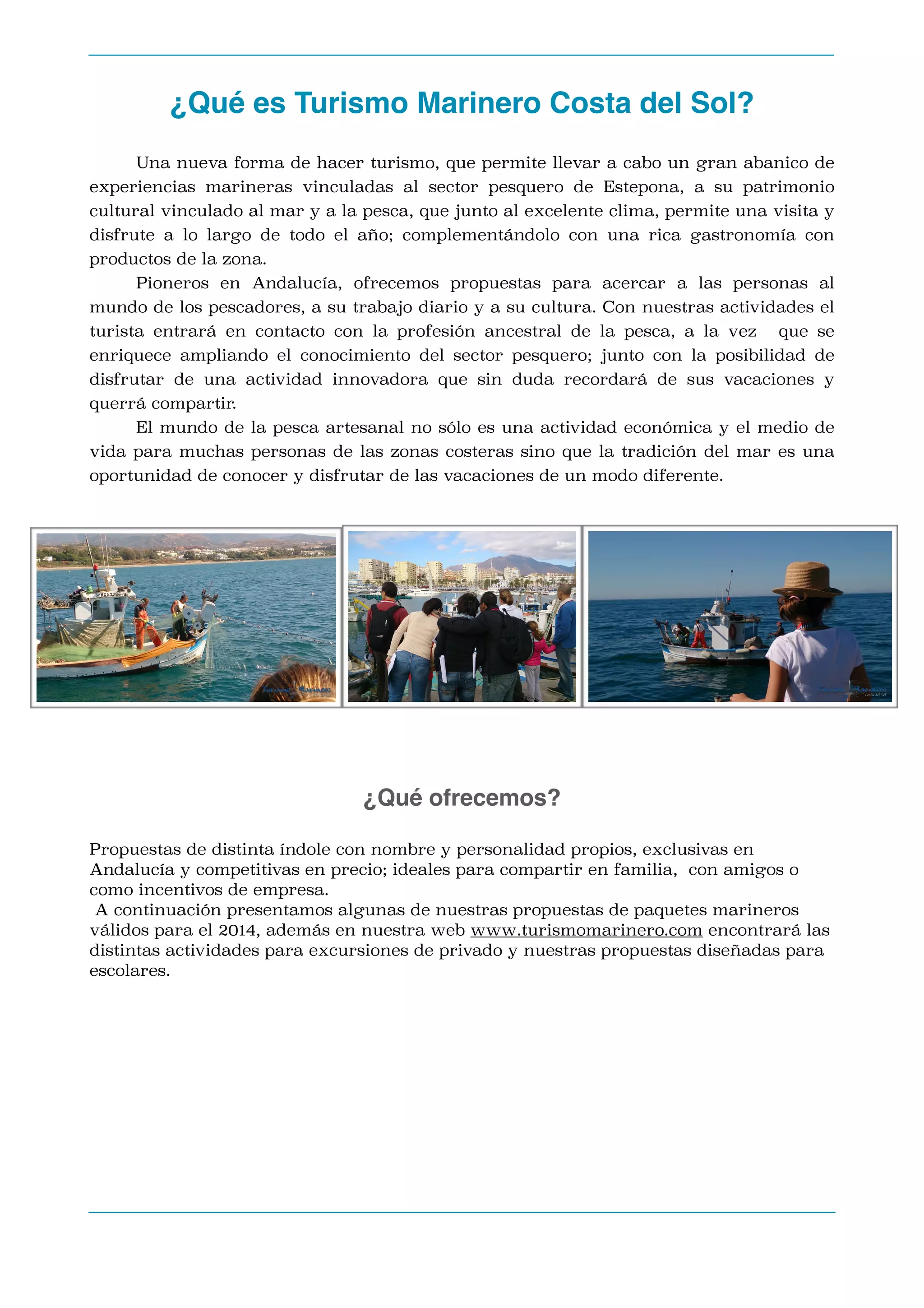 ¿Qué es Turismo Marinero Costa del Sol? 
Una nueva forma de hacer turismo, que permite llevar a cabo un gran abanico de

experiencias marineras vinculadas al sector pesquero de Estepona, a su patrimonio
cultural vinculado al mar y a la pesca, que junto al excelente clima, permite una visita y
disfrute a lo largo de todo el año; complementándolo con una rica gastronomía con
productos de la zona.
Pioneros en Andalucía, ofrecemos propuestas para acercar a las personas al
mundo de los pescadores, a su trabajo diario y a su cultura. Con nuestras actividades el
turista entrará en contacto con la profesión ancestral de la pesca, a la vez

que se

enriquece ampliando el conocimiento del sector pesquero; junto con la posibilidad de
disfrutar de una actividad innovadora que sin duda recordará de sus vacaciones y
querrá compartir.
El mundo de la pesca artesanal no sólo es una actividad económica y el medio de
vida para muchas personas de las zonas costeras sino que la tradición del mar es una
oportunidad de conocer y disfrutar de las vacaciones de un modo diferente.


¿Qué ofrecemos?
Propuestas de distinta índole con nombre y personalidad propios, exclusivas en
Andalucía y competitivas en precio; ideales para compartir en familia, con amigos o
como incentivos de empresa.
A continuación presentamos algunas de nuestras propuestas de paquetes marineros
válidos para el 2014, además en nuestra web www.turismomarinero.com encontrará las
distintas actividades para excursiones de privado y nuestras propuestas diseñadas para
escolares.











 