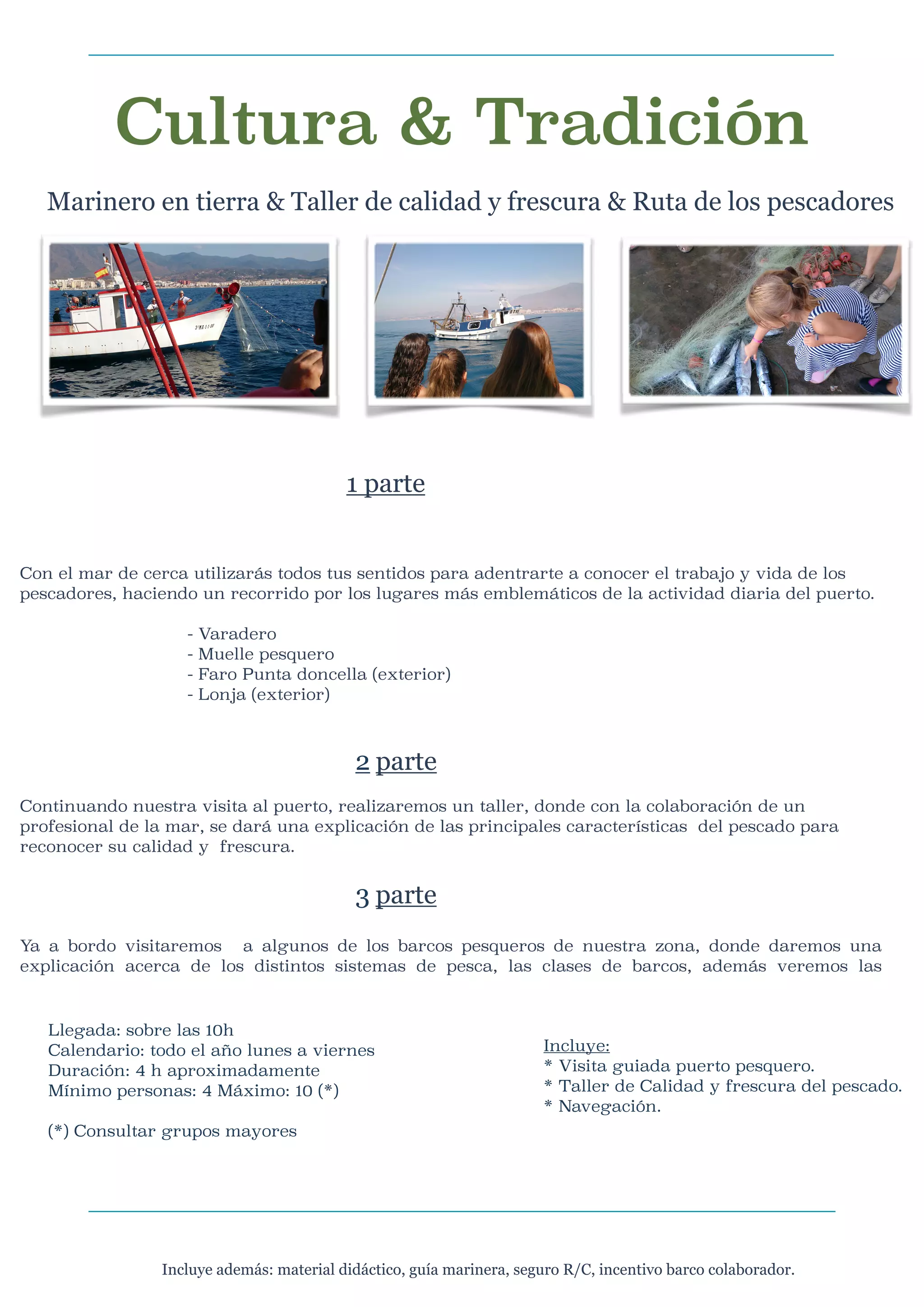 Cultura & Tradición
Marinero en tierra & Taller de calidad y frescura & Ruta de los pescadores





1 parte




Con el mar de cerca utilizarás todos tus sentidos para adentrarte a conocer el trabajo y vida de los
pescadores, haciendo un recorrido por los lugares más emblemáticos de la actividad diaria del puerto.


-





Varadero
Muelle pesquero
Faro Punta doncella (exterior)
Lonja (exterior)

2 parte

Continuando nuestra visita al puerto, realizaremos un taller, donde con la colaboración de un
profesional de la mar, se dará una explicación de las principales características del pescado para
reconocer su calidad y frescura.




3 parte

Ya a bordo visitaremos a algunos de los barcos pesqueros de nuestra zona, donde daremos una
explicación acerca de los distintos sistemas de pesca, las clases de barcos, además veremos las

Llegada: sobre las 10h
Calendario: todo el año lunes a viernes
Duración: 4 h aproximadamente
Mínimo personas: 4 Máximo: 10 (*)



Incluye:
* Visita guiada puerto pesquero.
* Taller de Calidad y frescura del pescado.
* Navegación.

(*) Consultar grupos mayores


Incluye además: material didáctico, guía marinera, seguro R/C, incentivo barco colaborador.

 